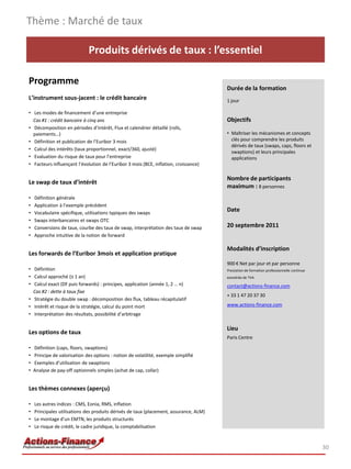 Thème : Marché de taux

                               Produits dérivés de taux : l’essentiel

Programme
                                                                                        Durée de la formation
L’instrument sous-jacent : le crédit bancaire                                           1 jour

• Les modes de financement d’une entreprise
  Cas #1 : crédit bancaire à cinq ans                                                   Objectifs
• Décomposition en périodes d’intérêt, Flux et calendrier détaillé (rolls,
  paiements…)                                                                           • Maîtriser les mécanismes et concepts
• Définition et publication de l’Euribor 3 mois                                           clés pour comprendre les produits
                                                                                          dérivés de taux (swaps, caps, floors et
• Calcul des intérêts (taux proportionnel, exact/360, ajusté)
                                                                                          swaptions) et leurs principales
• Evaluation du risque de taux pour l’entreprise                                          applications
• Facteurs influençant l’évolution de l’Euribor 3 mois (BCE, inflation, croissance)

                                                                                        Nombre de participants
Le swap de taux d’intérêt
                                                                                        maximum : 8 personnes
•   Définition générale
•   Application à l’exemple précédent
•   Vocabulaire spécifique, utilisations typiques des swaps
                                                                                        Date
•   Swaps interbancaires et swaps OTC
•   Conversions de taux, courbe des taux de swap, interprétation des taux de swap       20 septembre 2011
•   Approche intuitive de la notion de forward

                                                                                        Modalités d’inscription
Les forwards de l’Euribor 3mois et application pratique
                                                                                        900 € Net par jour et par personne
• Définition                                                                            Prestation de formation professionnelle continue
• Calcul approché (≤ 1 an)                                                              exonérée de TVA
• Calcul exact (DF puis forwards) : principes, application (année 1, 2 … n)             contact@actions-finance.com
  Cas #2 : dette à taux fixe
                                                                                        + 33 1 47 20 37 30
• Stratégie du double swap : décomposition des flux, tableau récapitulatif
• Intérêt et risque de la stratégie, calcul du point mort                               www.actions-finance.com
• Interprétation des résultats, possibilité d’arbitrage

                                                                                        Lieu
Les options de taux
                                                                                        Paris Centre
•   Définition (caps, floors, swaptions)
•   Principe de valorisation des options : notion de volatilité, exemple simplifié
•   Exemples d’utilisation de swaptions
•   Analyse de pay-off optionnels simples (achat de cap, collar)


Les thèmes connexes (aperçu)

•   Les autres indices : CMS, Eonia, RMS, inflation
•   Principales utilisations des produits dérivés de taux (placement, assurance, ALM)
•   Le montage d’un EMTN, les produits structurés
•   Le risque de crédit, le cadre juridique, la comptabilisation



                                                                                                                                           30
 