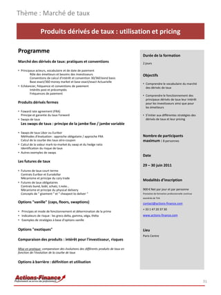 Thème : Marché de taux

                Produits dérivés de taux : utilisation et pricing

Programme
                                                                                  Durée de la formation
Marché des dérivés de taux: pratiques et conventions                              2 jours

• Principaux acteurs, vocabulaire et de date de paiement
         Rôle des émetteurs et besoins des investisseurs                          Objectifs
         Conventions de calcul d'intérêt et convention 30/360 bond basis
         Base exact/360 money market et base exact/exact Actuarielle
                                                                                  • Comprendre le vocabulaire du marché
• Echéancier, fréquence et conventions de paiement                                  des dérivés de taux
         Intérêts post et précomptés
         Fréquences de paiement
                                                                                  • Comprendre le fonctionnement des
                                                                                    principaux dérivés de taux leur intérêt
Produits dérivés fermes                                                             pour les investisseurs ainsi que pour
                                                                                    les émetteurs
• Foward rate agreement (FRA)
  Principe et garantie du taux Forward                                            • S’initier aux différentes stratégies des
• Swaps de taux                                                                     dérivés de taux et leur pricing
  Les swaps de taux : principe de la jambe fixe / jambe variable

• Swaps de taux Libor ou Euribor
  Méthodes d'évaluation : approche obligataire / approche FRA                     Nombre de participants
  Calcul de la courbe des taux zéro-coupon                                        maximum : 8 personnes
• Calcul de la valeur mark-to-market du swap et du hedge ratio
  Identification du risque de taux
• Autres exemples de swaps
                                                                                  Date
Les futures de taux
                                                                                  29 – 30 juin 2011
• Futures de taux court terme
  Contrats Euribor et Eurodollar
  Mécanisme et principe du cary trade
                                                                                  Modalités d’inscription
• Futures de taux obligataires
  Contrats bund, bobl, schatz, t.note…
  Mécanisme et principe du physical delivery                                      900 € Net par jour et par personne
  Concepts de " gisement " et " cheapest to deliver "                             Prestation de formation professionnelle continue
                                                                                  exonérée de TVA
Options "vanille" (caps, floors, swaptions)                                       contact@actions-finance.com
                                                                                  + 33 1 47 20 37 30
• Principes et mode de fonctionnement et détermination de la prime
• Indicateurs de risque : les grecs delta, gamma, véga, thêta                     www.actions-finance.com
• Exemples de stratégies à base d’options vanille

Options "exotiques"                                                               Lieu
                                                                                  Paris Centre
Comparaison des produits : intérêt pour l'investisseur, risques

Mise en pratique: comparaison des évolutions des différents produits de taux en
fonction de l’évolution de la courbe de taux

Options à barrière : définition et utilisation



                                                                                                                                     31
 
