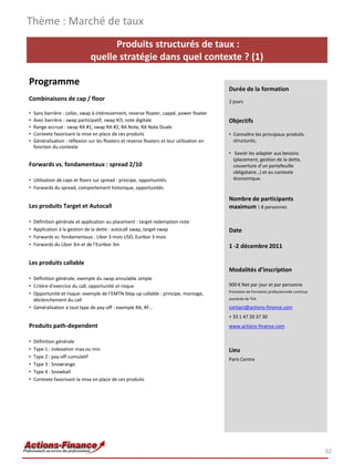 Thème : Marché de taux
                                      Produits structurés de taux :
                                quelle stratégie dans quel contexte ? (1)

Programme
                                                                                             Durée de la formation
Combinaisons de cap / floor                                                                  2 jours

•   Sans barrière : collar, swap à intéressement, reverse floater, cappé, power floater
•   Avec barrière : swap participatif, swap KO, note digitale                                Objectifs
•   Range accrual : swap RA #1, swap RA #2, RA Note, RA Note Duale
•   Contexte favorisant la mise en place de ces produits                                     • Connaître les principaux produits
•   Généralisation : réflexion sur les floaters et reverse floaters et leur utilisation en     structurés;
    fonction du contexte
                                                                                             • Savoir les adapter aux besoins
                                                                                               (placement, gestion de la dette,
Forwards vs. fondamentaux : spread 2/10                                                        couverture d’un portefeuille
                                                                                               obligataire…) et au contexte
• Utilisation de caps et floors sur spread : principe, opportunités                            économique.
• Forwards du spread, comportement historique, opportunités

                                                                                             Nombre de participants
Les produits Target et Autocall                                                              maximum : 8 personnes

•   Définition générale et application au placement : target redemption note
•   Application à la gestion de la dette : autocall swap, target swap                        Date
•   Forwards vs. fondamentaux : Libor 3 mois USD, Euribor 3 mois
•   Forwards du Libor 3m et de l’Euribor 3m                                                  1 -2 décembre 2011

Les produits callable
                                                                                             Modalités d’inscription
• Définition générale, exemple du swap annulable simple
• Critère d’exercice du call, opportunité et risque                                          900 € Net par jour et par personne
                                                                                             Prestation de formation professionnelle continue
• Opportunité et risque: exemple de l’EMTN Step-up callable : principe, montage,
  déclenchement du call                                                                      exonérée de TVA

• Généralisation à tout type de pay-off : exemple RA, RF…                                    contact@actions-finance.com
                                                                                             + 33 1 47 20 37 30
Produits path-dependent                                                                      www.actions-finance.com

•   Définition générale
•   Type 1 : indexation max ou min                                                           Lieu
•   Type 2 : pay-off cumulatif                                                               Paris Centre
•   Type 3 : Snowrange
•   Type 4 : Snowball
•   Contexte favorisant la mise en place de ces produits




                                                                                                                                                32
 