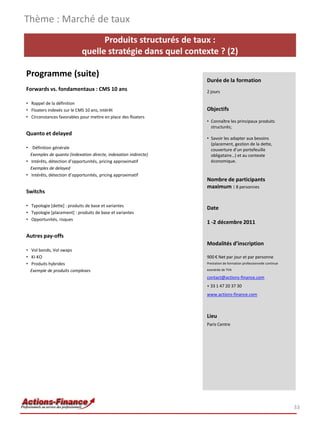 Thème : Marché de taux
                                  Produits structurés de taux :
                            quelle stratégie dans quel contexte ? (2)

Programme (suite)
                                                                  Durée de la formation
Forwards vs. fondamentaux : CMS 10 ans                            2 jours

• Rappel de la définition
• Floaters indexés sur le CMS 10 ans, intérêt                     Objectifs
• Circonstances favorables pour mettre en place des floaters
                                                                  • Connaître les principaux produits
                                                                    structurés;
Quanto et delayed
                                                                  • Savoir les adapter aux besoins
                                                                    (placement, gestion de la dette,
• Définition générale                                               couverture d’un portefeuille
  Exemples de quanto (indexation directe, indexation indirecte)     obligataire…) et au contexte
• Intérêts, détection d’opportunités, pricing approximatif          économique.
  Exemples de delayed
• Intérêts, détection d’opportunités, pricing approximatif
                                                                  Nombre de participants
                                                                  maximum : 8 personnes
Switchs

• Typologie [dette] : produits de base et variantes
                                                                  Date
• Typologie [placement] : produits de base et variantes
• Opportunités, risques
                                                                  1 -2 décembre 2011

Autres pay-offs
                                                                  Modalités d’inscription
• Vol bonds, Vol swaps
• KI-KO                                                           900 € Net par jour et par personne
• Produits hybrides                                               Prestation de formation professionnelle continue

  Exemple de produits complexes                                   exonérée de TVA

                                                                  contact@actions-finance.com
                                                                  + 33 1 47 20 37 30
                                                                  www.actions-finance.com



                                                                  Lieu
                                                                  Paris Centre




                                                                                                                     33
 