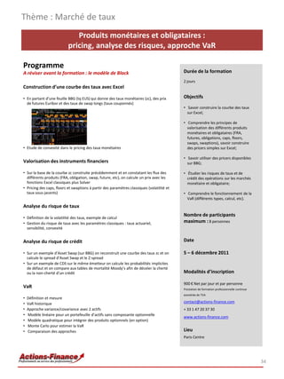 Thème : Marché de taux
                              Produits monétaires et obligataires :
                           pricing, analyse des risques, approche VaR

Programme
A réviser avant la formation : le modèle de Black                                           Durée de la formation
                                                                                            2 jours
Construction d’une courbe des taux avec Excel

• En partant d’une feuille BBG (tq EUS) qui donne des taux monétaires (zc), des prix        Objectifs
  de futures Euribor et des taux de swap longs (taux couponnés)
                                                                                            • Savoir construire la courbe des taux
                                                                                              sur Excel;

                                                                                            • Comprendre les principes de
                                                                                              valorisation des différents produits
                                                                                              monétaires et obligataires (FRA,
                                                                                              futures, obligations, caps, floors,
                                                                                              swaps, swaptions), savoir construire
• Etude de convexité dans le pricing des taux monétaires                                      des pricers simples sur Excel;

                                                                                            • Savoir utiliser des pricers disponibles
Valorisation des instruments financiers                                                       sur BBG;

• Sur la base de la courbe zc construite précédemment et en constatant les flux des         • Étudier les risques de taux et de
  différents produits (FRA, obligation, swap, future, etc), on calcule un prix avec les       crédit des opérations sur les marchés
  fonctions Excel classiques plus Solver                                                      monétaire et obligataire;
• Pricing des caps, floors et swaptions à partir des paramètres classiques (volatilité et
  taux sous-jacents)                                                                        • Comprendre le fonctionnement de la
                                                                                              VaR (différents types, calcul, etc).
Analyse du risque de taux
                                                                                            Nombre de participants
• Définition de la volatilité des taux, exemple de calcul
• Gestion du risque de taux avec les paramètres classiques : taux actuariel,                maximum : 8 personnes
  sensibilité, convexité


Analyse du risque de crédit                                                                 Date

• Sur un exemple d’Asset Swap (sur BBG) on reconstruit une courbe des taux zc et on         5 – 6 décembre 2011
  calcule le spread d’Asset Swap et le Z-spread
• Sur un exemple de CDS sur le même émetteur on calcule les probabilités implicites
  de défaut et on compare aux tables de mortalité Moody’s afin de déceler la cherté
  ou la non-cherté d’un crédit                                                              Modalités d’inscription

                                                                                            900 € Net par jour et par personne
VaR                                                                                         Prestation de formation professionnelle continue
                                                                                            exonérée de TVA
•   Définition et mesure
•   VaR historique                                                                          contact@actions-finance.com
•   Approche variance/covariance avec 2 actifs                                              + 33 1 47 20 37 30
•   Modèle linéaire pour un portefeuille d’actifs sans composante optionnelle
                                                                                            www.actions-finance.com
•   Modèle quadratique pour intégrer des produits optionnels (en option)
•   Monte Carlo pour estimer la VaR
•   Comparaison des approches                                                               Lieu
                                                                                            Paris Centre




                                                                                                                                               34
 