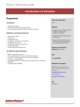 Thème : Marché du crédit

                                          Introduction à la titrisation

Programme
                                                                                     Durée de la formation
Introduction                                                                         2 jours

• Origine de la Titrisation
• Le marché de la titrisation en quelques chiffres
                                                                                     Objectifs
• La crise des subprimes étendue à tout le marché de la titrisation
                                                                                     • Comprendre le fonctionnement d’une
                                                                                       titrisation : notions de base,
Définitions, concepts & mécanismes                                                     typologies, mécanismes;

•   Intérêts pour le cédant                                                          • Apprendre à évaluer les risques liés à
                                                                                       ces structures;
•   Structure cash
•   Les différents acteurs                                                           • Comprendre le fonctionnement du
•   Les différents risques liées à une titrisation                                     marché des titrisations avant la crise
•   Les différents mécanismes                                                          et ses perspectives dans le futur.
•   Les différents mécanismes de protection
•   Structure Synthétique
•   Impact de Bâle II (en quelques mots)                                             Nombre de participants
                                                                                     maximum : 8 personnes
Les différents types de titrisation

• RMBS : le mastodonte du secteur                                                    Date
• Autres ABS granulaires liés au risque crédit sur des particuliers
• Les CLOs : de la titrisation granulaire à un risque plus spécifique
                                                                                     7 - 8 avril 2011
• Les CMBS : un risque spécifique
• Autres types de titrisation: risques assurances, « whole business », Partenariat
  Public Privé…
• Les CDO: concept et définition                                                     Modalités d’inscription

                                                                                     800 € Net par jour et par personne
                                                                                     Prestation de formation professionnelle continue
                                                                                     exonérée de TVA

                                                                                     contact@actions-finance.com
                                                                                     + 33 1 47 20 37 30
                                                                                     www.actions-finance.com



                                                                                     Lieu
                                                                                     Paris Centre




                                                                                                                                        37
 