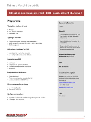 Thème : Marché du crédit

    Titrisation des risques de crédit - CDO : passé, présent et… futur ?

Programme
                                                                     Durée de la formation
Titrisation : notions de base                                        2 jours

• Principe
• Flux, acteurs, motivation                                          Objectifs
• Exemple de CDO
                                                                     • Comprendre le fonctionnement d’un
                                                                       CDO : notions de base, typologies,
Typologie des CDO                                                      mécanismes;

• Objectifs poursuivis : gestion de bilan, « arbitrage »             • Apprendre à évaluer les risques liés à
• Mode de transfert du risque de crédit : « cash », synthétique        ces produits;
• Actifs sous-jacents
                                                                     • Comprendre le fonctionnement du
                                                                       marché des CDO avant la crise et ses
Mécanismes des flux d’un CDO                                           perspectives dans le futur

• Les « Waterfall » sur les flux des actifs
• Le « Call Spread » sur les pertes réalisées                        Nombre de participants
                                                                     maximum : 8 personnes
Évaluation des CDO

•   Les risques                                                      Date
•   L’approche des agences de ratings
•   Un aperçu des méthodes de valorisation                           A la demande
•   Sensibilités


Compréhension du marché                                              Modalités d’inscription

• Qui achète quoi ?                                                  900 € Net par jour et par personne
• Performances réalisées : le cas des CLO US                         Prestation de formation professionnelle continue
• Les tranches d’indices CDX & iTraxx                                exonérée de TVA

                                                                     contact@actions-finance.com
Éléments de gestion pratique                                         + 33 1 47 20 37 30

• Le « Trustee Report »                                              www.actions-finance.com
• Indicateurs de risques


Quelques perspectives                                                Lieu
                                                                     Paris Centre
• Impact de l’évolution de la méthodologie des agences de notation
• Quel avenir pour les CDO ?




                                                                                                                        38
 