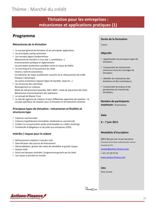 Thème : Marché du crédit
                                Titrisation pour les entreprises :
                             mécanismes et applications pratiques (1)

Programme
                                                                                    Durée de la formation
Mécanismes de la titrisation                                                        2 jours

• Le concept général de titrisation et ses principales applications
• Les principales parties prenantes                                                 Objectifs
• Les concepts légaux fondamentaux
  Mécanisme de transfert (« true sale », synthétique...)                            • Appréhender les principaux types de
  Environnement juridique et réglementaire                                            titrisation;
  Les principales protections possibles contre le risque de faillite
                                                                                    • Comprendre les mécanismes
• Le tranching et le ré-haussement de crédit
                                                                                      communs à tous les montages de
  Interne / externe (monolines)                                                       titrisation;
  Les éléments de risque usuellement couverts via le rehaussement de crédit
  Statique / dynamique                                                              • Détailler les motivations des
  Les autres protections requises (ligne de liquidité, swap etc…)                     émetteurs et des investisseurs;
• Les structures des cash-flows
  Rechargement en créances                                                          • Comprendre les enjeux et les
  Mode de refinancement possible: ABS / ABCP ; mode de placement des titres           perspectives du marché des
  Mécanismes d’amortissement des opérations                                           titrisations.
• Le concept de Master Trust
• Le rôle des agences de notation et leurs différentes approches de notation – le
  concept spécifique de notation pour la titrisation et les évolutions récentes     Nombre de participants
                                                                                    maximum : 8 personnes
Principaux types de titrisation : mécanismes et finalités et
structures type
                                                                                    Date
•   Créances commerciales
•   Créances hypothécaires (immobilier résidentiel ou commercial)                   6 – 7 juin 2011
•   Crédits à la consommation (prêts amortissables ou crédits revolving)
•   Portefeuille d’obligations ou de prêts aux entreprises (CDO)

Intérêts / risques pour le cédant                                                   Modalités d’inscription

                                                                                    900 € Net par jour et par personne
•   Refinancement stabilisé à moindre coût
                                                                                    Prestation de formation professionnelle continue
•   Diversification des sources de financement
                                                                                    exonérée de TVA
•   Déconsolidation, gestion des ratios de solvabilité et grands risques
•   Gestion ALM                                                                     contact@actions-finance.com
•   Accès aux banques centrales / programmes garantis par les états                 + 33 1 47 20 37 30
•   Les risques à prendre en compte
                                                                                    www.actions-finance.com



                                                                                    Lieu
                                                                                    Paris Centre




                                                                                                                                       39
 