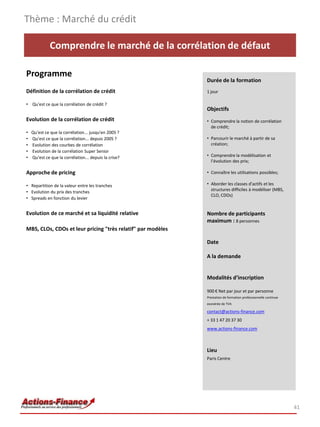 Thème : Marché du crédit

              Comprendre le marché de la corrélation de défaut

Programme
                                                             Durée de la formation
Définition de la corrélation de crédit                       1 jour

• Qu'est ce que la corrélation de crédit ?
                                                             Objectifs
Evolution de la corrélation de crédit                        • Comprendre la notion de corrélation
                                                               de crédit;
•   Qu'est ce que la corrélation... jusqu'en 2005 ?
•   Qu'est ce que la corrélation... depuis 2005 ?            • Parcourir le marché à partir de sa
•   Evolution des courbes de corrélation                       création;
•   Evolution de la corrélation Super Senior
•   Qu'est ce que la corrélation... depuis la crise?         • Comprendre la modélisation et
                                                               l’évolution des prix;

Approche de pricing                                          • Connaître les utilisations possibles;

• Repartition de la valeur entre les tranches                • Aborder les classes d'actifs et les
                                                               structures difficiles à modéliser (MBS,
• Evolution du prix des tranches
                                                               CLO, CDOs)
• Spreads en fonction du levier


Evolution de ce marché et sa liquidité relative              Nombre de participants
                                                             maximum : 8 personnes
MBS, CLOs, CDOs et leur pricing "très relatif" par modèles

                                                             Date

                                                             A la demande


                                                             Modalités d’inscription

                                                             900 € Net par jour et par personne
                                                             Prestation de formation professionnelle continue
                                                             exonérée de TVA

                                                             contact@actions-finance.com
                                                             + 33 1 47 20 37 30
                                                             www.actions-finance.com



                                                             Lieu
                                                             Paris Centre




                                                                                                                41
 