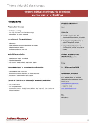 Thème : Marché des changes
                           Produits dérivés et structurés de change:
                                  mécanismes et utilisations

Programme
                                                                                   Durée de la formation
Présentation Générale                                                              2 jours

• Le marché du change
• Les us et coutumes du marché des changes                                         Objectifs
• Petit lexique du parfait cambiste
                                                                                   • Connaître l’organisation et le
                                                                                     fonctionnement du marché du change
Les options de change classiques
                                                                                   • Développer la compréhension et la
                                                                                     pratique des dérivés simples
•   Définitions
•   Us et coutumes du marché des dérivés de change                                 • Comprendre les mécanismes et
•   Paramètres d’une option                                                          l’utilisation des produits structurés de
•   Profils de couverture et de P&L                                                  change


Volatilité et sensibilités                                                         Nombre de participants
                                                                                   maximum : 8 personnes
• Valeur temps/ valeur intrinsèque
• Concept de volatilité
• Les «Grecs»: Delta, Gamma, Vega, Theta et Rho                                    Date

Options exotiques et produits structurés simples                                   29 – 30 septembre 2011

• Options Knock In et Knock Out
• Premières structures de gestion du risque de change                              Modalités d’inscription
• Structures d’investissement liées au Forex
                                                                                   800 € Net par jour et par personne
                                                                                   Prestation de formation professionnelle continue
Options et structures de seconde (et troisième) génération                         exonérée de TVA

                                                                                   contact@actions-finance.com
• Les Accumulateurs
• Les «Target Forwards»                                                            + 33 1 47 20 37 30
• Comment muscler sa stratégie (ratios, KI&KO, effet look back…): la question du   www.actions-finance.com
  risque/rendement


                                                                                   Lieu
                                                                                   Paris Centre




                                                                                                                                      43
 