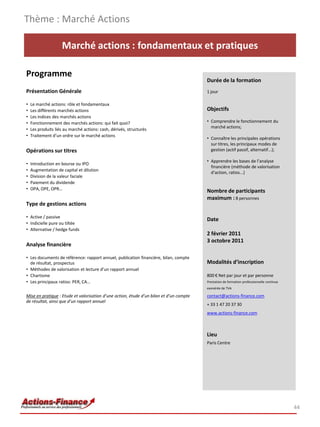 Thème : Marché Actions

                    Marché actions : fondamentaux et pratiques

Programme
                                                                                         Durée de la formation
Présentation Générale                                                                    1 jour

•   Le marché actions: rôle et fondamentaux
•   Les différents marchés actions                                                       Objectifs
•   Les indices des marchés actions
•   Fonctionnement des marchés actions: qui fait quoi?                                   • Comprendre le fonctionnement du
                                                                                           marché actions;
•   Les produits liés au marché actions: cash, dérivés, structurés
•   Traitement d’un ordre sur le marché actions
                                                                                         • Connaître les principales opérations
                                                                                           sur titres, les principaux modes de
Opérations sur titres                                                                      gestion (actif passif, alternatif...);

                                                                                         • Apprendre les bases de l’analyse
•   Introduction en bourse ou IPO
                                                                                           financière (méthode de valorisation
•   Augmentation de capital et dilution
                                                                                           d’action, ratios...)
•   Division de la valeur faciale
•   Paiement du dividende
•   OPA, OPE, OPR…                                                                       Nombre de participants
                                                                                         maximum : 8 personnes
Type de gestions actions

• Active / passive
                                                                                         Date
• Indicielle pure ou tiltée
• Alternative / hedge funds
                                                                                         2 février 2011
                                                                                         3 octobre 2011
Analyse financière

• Les documents de référence: rapport annuel, publication financière, bilan, compte
  de résultat, prospectus                                                                Modalités d’inscription
• Méthodes de valorisation et lecture d’un rapport annuel
• Chartisme                                                                              800 € Net par jour et par personne
• Les principaux ratios: PER, CA…                                                        Prestation de formation professionnelle continue
                                                                                         exonérée de TVA

Mise en pratique : Etude et valorisation d’une action, étude d’un bilan et d’un compte   contact@actions-finance.com
de résultat, ainsi que d’un rapport annuel
                                                                                         + 33 1 47 20 37 30
                                                                                         www.actions-finance.com



                                                                                         Lieu
                                                                                         Paris Centre




                                                                                                                                            44
 