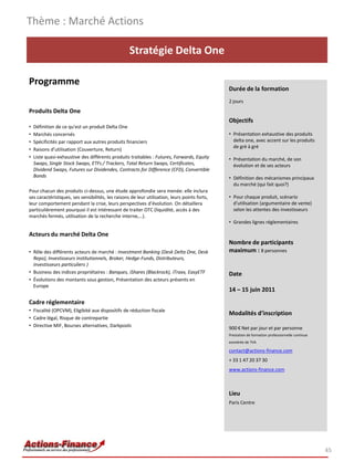 Thème : Marché Actions

                                                   Stratégie Delta One

Programme
                                                                                               Durée de la formation
                                                                                               2 jours
Produits Delta One
                                                                                               Objectifs
•   Définition de ce qu'est un produit Delta One
•   Marchés concernés                                                                          • Présentation exhaustive des produits
•   Spécificités par rapport aux autres produits financiers                                      delta one, avec accent sur les produits
                                                                                                 de gré à gré
•   Raisons d’utilisation (Couverture, Return)
•   Liste quasi‐exhaustive des différents produits traitables : Futures, Forwards, Equity      • Présentation du marché, de son
    Swaps, Single Stock Swaps, ETFs / Trackers, Total Return Swaps, Certificates,                évolution et de ses acteurs
    Dividend Swaps, Futures sur Dividendes, Contracts for Difference (CFD), Convertible
    Bonds                                                                                      • Définition des mécanismes principaux
                                                                                                 du marché (qui fait quoi?)
Pour chacun des produits ci‐dessus, une étude approfondie sera menée: elle inclura
ses caractéristiques, ses sensibilités, les raisons de leur utilisation, leurs points forts,   • Pour chaque produit, scénario
leur comportement pendant la crise, leurs perspectives d’évolution. On détaillera                d'utilisation (argumentaire de vente)
particulièrement pourquoi il est intéressant de traiter OTC (liquidité, accès à des              selon les attentes des investisseurs
marchés fermés, utilisation de la recherche interne,…).
                                                                                               • Grandes lignes réglementaires

Acteurs du marché Delta One
                                                                                               Nombre de participants
• Rôle des différents acteurs de marché : Investment Banking (Desk Delta One, Desk             maximum : 8 personnes
  Repo), Investisseurs institutionnels, Broker, Hedge‐Funds, Distributeurs,
  investisseurs particuliers )
• Business des indices propriétaires : Banques, iShares (Blackrock), iTraxx, EasyETF           Date
• Évolutions des montants sous gestion, Présentation des acteurs présents en
  Europe
                                                                                               14 – 15 juin 2011
Cadre réglementaire
• Fiscalité (OPCVM), Eligibité aux dispositifs de réduction fiscale
                                                                                               Modalités d’inscription
• Cadre légal, Risque de contrepartie
• Directive MIF, Bourses alternatives, Darkpools                                               900 € Net par jour et par personne
                                                                                               Prestation de formation professionnelle continue
                                                                                               exonérée de TVA

                                                                                               contact@actions-finance.com
                                                                                               + 33 1 47 20 37 30
                                                                                               www.actions-finance.com



                                                                                               Lieu
                                                                                               Paris Centre




                                                                                                                                                  45
 