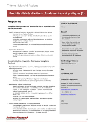 Thème : Marché Actions

   Produits dérivés d’actions : fondamentaux et pratiques (1)

Programme
                                                                                           Durée de la formation
Rappel des fondamentaux sur le marché action et organisation du                            2 jours
marché des dérivés

• Rappels de base sur les actions : préambule à la compréhension des options               Objectifs
        Futures et Forward actions/indices
        Prêt emprunt : couverture de titres et méthodes alternatives, cotation             • Comprendre l’organisation et le
        du prêt emprunt                                                                      fonctionnement du marché des
        Dividendes : modélisation, spécificité des détachements (ex dividend                 dérivés actions
        date), taxation et avantages fiscaux.
        Opérations Sur Titres (OST)                                                        • Savoir utiliser d'un point de vue
                                                                                             concret et objectif la gestion des
        => Application à Bloomberg, ou trouver les bons renseignements sur les
        actions.                                                                             produits dérivés simples.

                                                                                           • Comprendre et savoir appliquer les
• Organisation des marchés
                                                                                             méthodes de valorisation des options
       Marché listé et marché OTC : chambre de compensation, marges initiales,
       appel de marges et autres implications                                              • Connaître et savoir gérer les
       Les différentes places européennes et mondiales et les conventions de                 principaux risques liés aux options
       marché


Approche intuitive et Approche théorique sur les options                                   Nombre de participants
classiques                                                                                 maximum : 8 personnes

• Approche intuitive des options : assurance, arbitrage et raisons économiques liés
  aux produits structurés
                                                                                           Date
        Définition simple et vocabulaire de base. Exemples concrets dans la vie
        courante
        Approche "assurance" et approche" hedge" (ou "arbitragiste")                       25 – 26 mai 2011
        Payoff d'une option classique Call / Put. Décomposition de la prime d'une
        option.
        Caractère "Européen" / "Américain" et premières implications
                                                                                           Modalités d’inscription
        Premières notions de risques : pertes (ou gains) limités (ou illimités)

                                                                                           900 € Net par jour et par personne
• Valorisation et théorie mathématique
                                                                                           Prestation de formation professionnelle continue
        Rappels statistiques: dérivée, loi normale, moyenne, écart type, la variance
                                                                                           exonérée de TVA
        et la corrélation. Introduction à la volatilité au sens du marché action.
        L'option, un actif contingent : paramètres à prendre en compte (spot,              contact@actions-finance.com
        volatilité, taux, dividende, repo...)
                                                                                           + 33 1 47 20 37 30
        Ito et Modèle de Black-Scholes. Introduction rapide aux arbres, EDP et
        Monte Carlo.                                                                       www.actions-finance.com
        Parité Call / Put . Le cas des dividendes.
        Sensibilité du prix par rapport aux hypothèses : delta, gamma, Vega et
        autres grecques.
                                                                                           Lieu
• Théorie avancée, introduction aux nappes de volatilité                                   Paris Centre
       Volatilité black Scholes, limites: définition du smile, de la curve. Introduction
       à la notion de surface.
       Introduction à la volatilité stochastique et autres modèles de vol (panorama)
       "Règles de trois" en finance ou comment estimer ou calculer rapidement de
       tête certains paramètres (1% variation = 16 vol par exemple)




                                                                                                                                              46
 