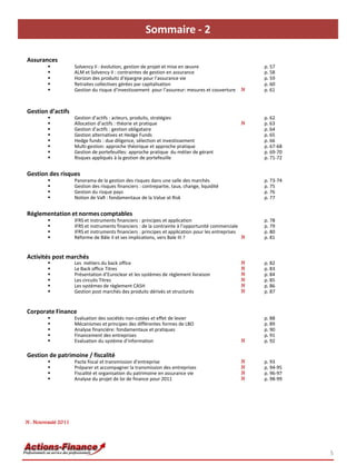 Sommaire - 2

Assurances
                    Solvency II : évolution, gestion de projet et mise en œuvre                        p. 57
                    ALM et Solvency II : contraintes de gestion en assurance                           p. 58
                    Horizon des produits d’épargne pour l’assurance vie                                p. 59
                    Retraites collectives gérées par capitalisation                                    p. 60
                    Gestion du risque d’investissement pour l’assureur: mesures et couverture     N    p. 61



Gestion d’actifs
                    Gestion d’actifs : acteurs, produits, stratégies                                   p. 62
                    Allocation d’actifs : théorie et pratique                                     N    p. 63
                    Gestion d’actifs : gestion obligataire                                             p. 64
                    Gestion alternatives et Hedge Funds                                                p. 65
                    Hedge funds : due diligence, sélection et investissement                           p. 66
                    Multi-gestion: approche théorique et approche pratique                             p. 67-68
                    Gestion de portefeuilles: approche pratique du métier de gérant                    p. 69-70
                    Risques appliqués à la gestion de portefeuille                                     p. 71-72


Gestion des risques
                    Panorama de la gestion des risques dans une salle des marchés                      p. 73-74
                    Gestion des risques financiers : contrepartie, taux, change, liquidité             p. 75
                    Gestion du risque pays                                                             p. 76
                    Notion de VaR : fondamentaux de la Value at Risk                                   p. 77


Réglementation et normes comptables
                    IFRS et instruments financiers : principes et application                          p. 78
                    IFRS et instruments financiers : de la contrainte à l’opportunité commerciale      p. 79
                    IFRS et instruments financiers : principes et application pour les entreprises     p. 80
                    Réforme de Bâle II et ses implications, vers Bale III ?                        N   p. 81


Activités post marchés
                    Les métiers du back office                                                    N    p. 82
                    Le Back office Titres                                                         N    p. 83
                    Présentation d’Euroclear et les systèmes de règlement livraison               N    p. 84
                    Les circuits Titres                                                           N    p. 85
                    Les systèmes de règlement CASH                                                N    p. 86
                    Gestion post marchés des produits dérivés et structurés                       N    p. 87


Corporate Finance
                    Evaluation des sociétés non-cotées et effet de levier                              p. 88
                    Mécanismes et principes des différentes formes de LBO                              p. 89
                    Analyse financière: fondamentaux et pratiques                                      p. 90
                    Financement des entreprises                                                        p. 91
                    Evaluation du système d’information                                           N    p. 92

Gestion de patrimoine / fiscalité
                    Pacte fiscal et transmission d’entreprise                                     N    p. 93
                    Préparer et accompagner la transmission des entreprises                       N    p. 94-95
                    Fiscalité et organisation du patrimoine en assurance vie                      N    p. 96-97
                    Analyse du projet de loi de finance pour 2011                                 N    p. 98-99




N : Nouveauté 2011




                                                                                                                   5
 