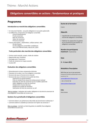 Thème : Marché Actions

      Obligations convertibles en actions : fondamentaux et pratiques

Programme
                                                                                       Durée de la formation
Introduction au marché des obligations convertibles                                    2 jours

• Un instrument hybride : une partie obligataire et une partie optionnelle
• Les différentes composantes de l'obligation convertible                              Objectifs
         Prime d'investissement
         Prix de conversion                                                            • Appréhender les fondamentaux du
         Ratio de conversion                                                             marché des obligations convertibles.
         Valeur de conversion
         Prime de conversion                                                           • Maîtriser les aspects liés à la gestion
• Clauses particulières : call/émetteur, call/put porteur, refix                         et à la couverture d'une position sur
         Cas des Oceane                                                                  obligations convertibles
         Cas des obligations convertibles synthétiques
         Percs, OC Preferred stocks, step-up OC, Lyons
                                                                                       Nombre de participants
    Traits particuliers des marchés des obligations convertibles                       maximum : 8 personnes

•   Termes usuels maturité, coupon, modes de cotation
•   Opportunités pour l'émetteur
                                                                                       Date
•   Avantages pour l'investisseur
•   Profils de rendement et risques associés
•   Cas des OST                                                                        3 – 4 mars 2011

Évaluation des obligations convertibles
                                                                                       Modalités d’inscription
•   Démembrement en deux composantes distinctes
                                                                                       900 € Net par jour et par personne
•   Évaluation de la valeur nue d'une obligation convertible
                                                                                       Prestation de formation professionnelle continue
•   Structure des taux en fonction de la maturité
                                                                                       exonérée de TVA
•   Structure des taux en fonction de la qualité des titres
           Importance du spread émetteur                                               contact@actions-finance.com
           Prise en compte d'une clause de remboursement anticipé
           Évaluation du droit de conversion par les modèles optionnels                + 33 1 47 20 37 30
           Valeur obligataire et droit de conversion                                   www.actions-finance.com
           Analyse de la structure des taux
           Analyse de la qualité de l'émetteur
           Valorisation du droit de conversion ou call
                                                                                       Lieu
 Mise en pratique : évaluation de la valeur obligataire et du droit de conversion de
                                                                                       Paris Centre
cinq obligations convertibles de la zone euro

Gestion d'un portefeuille d'obligations convertibles

• Comment obtenir une performance décorrélée des benchmarks traditionnels ?
• Comment arbitrer la volatilité par extraction de l'option de conversion ?

Mise en pratique : exemple sur Excel de gestion en volatilité d'une obligation
convertible de la zone euro




                                                                                                                                          50
 
