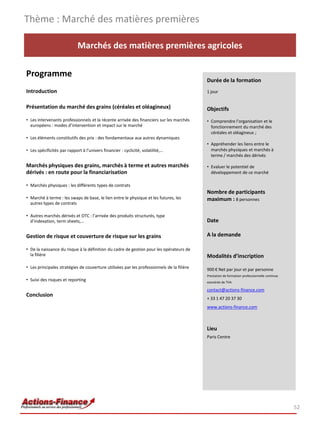 Thème : Marché des matières premières

                             Marchés des matières premières agricoles

Programme
                                                                                            Durée de la formation
Introduction                                                                                1 jour


Présentation du marché des grains (céréales et oléagineux)                                  Objectifs
• Les intervenants professionnels et la récente arrivée des financiers sur les marchés      • Comprendre l’organisation et le
  européens : modes d’intervention et impact sur le marché                                    fonctionnement du marché des
                                                                                              céréales et oléagineux ;
• Les éléments constitutifs des prix : des fondamentaux aux autres dynamiques
                                                                                            • Appréhender les liens entre le
• Les spécificités par rapport à l’univers financier : cyclicité, volatilité,…                marchés physiques et marchés à
                                                                                              terme / marchés des dérivés

Marchés physiques des grains, marchés à terme et autres marchés                             • Evaluer le potentiel de
dérivés : en route pour la financiarisation                                                   développement de ce marché

• Marchés physiques : les différents types de contrats
                                                                                            Nombre de participants
• Marché à terme : les swaps de base, le lien entre le physique et les futures, les         maximum : 8 personnes
  autres types de contrats

• Autres marchés dérivés et OTC : l’arrivée des produits structurés, type
  d’indexation, term sheets,…                                                               Date

Gestion de risque et couverture de risque sur les grains                                    A la demande

• De la naissance du risque à la définition du cadre de gestion pour les opérateurs de
  la filière                                                                                Modalités d’inscription
• Les principales stratégies de couverture utilisées par les professionnels de la filière   900 € Net par jour et par personne
                                                                                            Prestation de formation professionnelle continue
• Suivi des risques et reporting                                                            exonérée de TVA

                                                                                            contact@actions-finance.com
Conclusion
                                                                                            + 33 1 47 20 37 30
                                                                                            www.actions-finance.com



                                                                                            Lieu
                                                                                            Paris Centre




                                                                                                                                               52
 