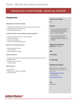Thème : Marché des matières premières

            Panorama des marchés d’énergie : pétrole, gaz, électricité

Programme
                                                                                            Durée de la formation
                                                                                            1 jour
Regard global sur le marché de l’énergie

                                                                                            Objectifs
• Les facteurs dimensionnant du marché de l’énergie au niveau mondial
• La spécificité du marché de l’Electricité                                                 • Avoir une vue globale des marchés de
• Scénarii d’évolutions possibles                                                             l’énergie sous un angle industriel,
                                                                                              c'est-à-dire liée à un besoin réel et
Le marché du pétrole : facteurs impactant et évolutions possibles                             donc une livraison physique.

                                                                                            • Cerner la vision du marché qu’ont
•   Evolution Demande/Production et impacts possibles                                         leurs clients industriels et donc
•   Evolution du raffinage                                                                    d’adapter le discours, les produits, la
•   Autres facteurs d’évolution                                                               prestation.
•   Focus sur le Gasoil et les biocarburants

Eléments sur le marché du Gaz naturel                                                       Nombre de participants
                                                                                            maximum : 8 personnes
• Structure globale du marché
• Evolution récente
• Scénarii d’évolutions possibles                                                           Date

Marché de l’Electricité                                                                     27 mai 2011

•   Principaux points structurant du marché de l’Electricité (fonctionnement, acteurs, …)
•   Evolution récente                                                                       A la demande
•   Evolution en cours et impacts
•   Tendances futures
                                                                                            Modalités d’inscription
Marchés connexes
                                                                                            900 € Net par jour et par personne
• Quotas de CO2                                                                             Prestation de formation professionnelle continue
• Produits liés aux énergies renouvelables                                                  exonérée de TVA
• Dérives climatiques                                                                       contact@actions-finance.com
                                                                                            + 33 1 47 20 37 30
                                                                                            www.actions-finance.com



                                                                                            Lieu
                                                                                            Paris Centre




                                                                                                                                               53
 