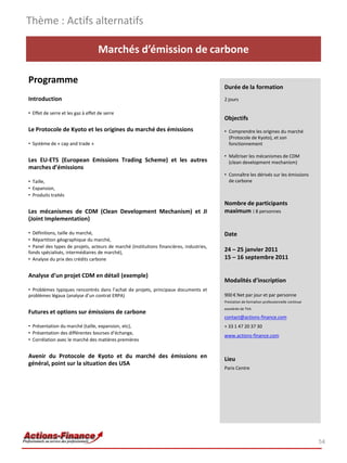 Thème : Actifs alternatifs

                                   Marchés d’émission de carbone

Programme
                                                                                         Durée de la formation
Introduction                                                                             2 jours

• Effet de serre et les gaz à effet de serre
                                                                                         Objectifs
Le Protocole de Kyoto et les origines du marché des émissions                            • Comprendre les origines du marché
                                                                                           (Protocole de Kyoto), et son
• Système de « cap and trade »                                                             fonctionnement

                                                                                         • Maîtriser les mécanismes de CDM
Les EU-ETS (European Emissions Trading Scheme) et les autres                               (clean development mechanism)
marches d’émissions
                                                                                         • Connaître les dérivés sur les émissions
• Taille,                                                                                  de carbone
• Expansion,
• Produits traités
                                                                                         Nombre de participants
Les mécanismes de CDM (Clean Development Mechanism) et JI                                maximum : 8 personnes
(Joint Implementation)

• Définitions, taille du marché,                                                         Date
• Répartition géographique du marché,
• Panel des types de projets, acteurs de marché (institutions financières, industries,
fonds spécialisés, intermédiaires de marché),                                            24 – 25 janvier 2011
• Analyse du prix des crédits carbone                                                    15 – 16 septembre 2011

Analyse d’un projet CDM en détail (exemple)
                                                                                         Modalités d’inscription
• Problèmes typiques rencontrés dans l’achat de projets, principaux documents et
problèmes légaux (analyse d’un contrat ERPA)                                             900 € Net par jour et par personne
                                                                                         Prestation de formation professionnelle continue
                                                                                         exonérée de TVA
Futures et options sur émissions de carbone
                                                                                         contact@actions-finance.com
• Présentation du marché (taille, expansion, etc),                                       + 33 1 47 20 37 30
• Présentation des différentes bourses d’échange,
                                                                                         www.actions-finance.com
• Corrélation avec le marché des matières premières


Avenir du Protocole de Kyoto et du marché des émissions en                               Lieu
général, point sur la situation des USA
                                                                                         Paris Centre




                                                                                                                                            54
 