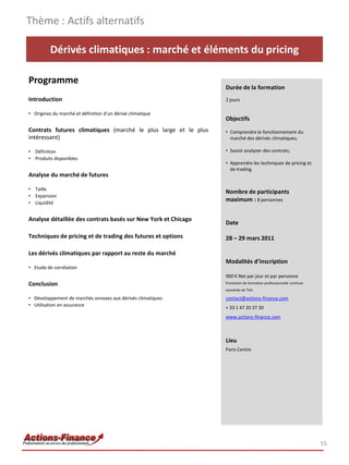 Thème : Actifs alternatifs

          Dérivés climatiques : marché et éléments du pricing

Programme
                                                                Durée de la formation
Introduction                                                    2 jours

• Origines du marché et définition d’un dérivé climatique
                                                                Objectifs
Contrats futures climatiques (marché le plus large et le plus   • Comprendre le fonctionnement du
intéressant)                                                      marché des dérivés climatiques;

• Définition                                                    • Savoir analyser des contrats;
• Produits disponibles
                                                                • Apprendre les techniques de pricing et
                                                                  de trading.
Analyse du marché de futures

• Taille
                                                                Nombre de participants
• Expansion
• Liquidité
                                                                maximum : 8 personnes


Analyse détaillée des contrats basés sur New York et Chicago
                                                                Date

Techniques de pricing et de trading des futures et options      28 – 29 mars 2011

Les dérivés climatiques par rapport au reste du marché
                                                                Modalités d’inscription
• Etude de corrélation
                                                                900 € Net par jour et par personne
Conclusion                                                      Prestation de formation professionnelle continue
                                                                exonérée de TVA

• Développement de marchés annexes aux dérivés climatiques      contact@actions-finance.com
• Utilisation en assurance
                                                                + 33 1 47 20 37 30
                                                                www.actions-finance.com



                                                                Lieu
                                                                Paris Centre




                                                                                                                   55
 