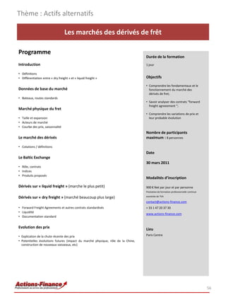 Thème : Actifs alternatifs

                                   Les marchés des dérivés de frêt

Programme
                                                                                  Durée de la formation
Introduction                                                                      1 jour

• Définitions
• Différentiation entre « dry freight » et « liquid freight »                     Objectifs

                                                                                  • Comprendre les fondamentaux et le
Données de base du marché                                                           fonctionnement du marché des
                                                                                    dérivés de fret;
• Bateaux, routes standards
                                                                                  • Savoir analyser des contrats “forward
                                                                                    freight agreeement “;
Marché physique du fret
                                                                                  • Comprendre les variations de prix et
• Taille et expansion                                                               leur probable évolution
• Acteurs de marché
• Courbe des prix, saisonnalité
                                                                                  Nombre de participants
Le marché des dérivés                                                             maximum : 8 personnes

• Cotations / définitions
                                                                                  Date
Le Baltic Exchange
                                                                                  30 mars 2011
• Rôle, contrats
• Indices
• Produits proposés
                                                                                  Modalités d’inscription

Dérivés sur « liquid freight » (marche le plus petit)                             900 € Net par jour et par personne
                                                                                  Prestation de formation professionnelle continue
                                                                                  exonérée de TVA
Dérivés sur « dry freight » (marché beaucoup plus large)
                                                                                  contact@actions-finance.com
• Forward Freight Agreements et autres contrats standardisés                      + 33 1 47 20 37 30
• Liquidité
                                                                                  www.actions-finance.com
• Documentation standard


Evolution des prix                                                                Lieu
• Explication de la chute récente des prix                                        Paris Centre
• Potentielles évolutions futures (impact du marché physique, rôle de la Chine,
  construction de nouveaux vaisseaux, etc)




                                                                                                                                     56
 