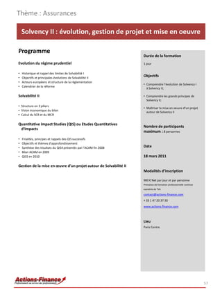 Thème : Assurances

    Solvency II : évolution, gestion de projet et mise en oeuvre

Programme
                                                                   Durée de la formation
Evolution du régime prudentiel                                     1 jour

•   Historique et rappel des limites de Solvabilité I
•   Objectifs et principales évolutions de Solvabilité II
                                                                   Objectifs
•   Acteurs européens et structure de la règlementation
                                                                   • Comprendre l’évolution de Solvency I
•   Calendrier de la réforme
                                                                     à Solvency II;

Solvabilité II                                                     • Comprendre les grands principes de
                                                                     Solvency II;
• Structure en 3 piliers
                                                                   • Maîtriser la mise en œuvre d’un projet
• Vision économique du bilan                                         autour de Solvency II
• Calcul du SCR et du MCR

Quantitative Impact Studies (QIS) ou Etudes Quantitatives
                                                                   Nombre de participants
 d’Impacts
                                                                   maximum : 8 personnes
•   Finalités, principes et rappels des QIS successifs
•   Objectifs et thèmes d’approfondissement
•   Synthèse des résultats du QIS4 présentés par l’ACAM fin 2008   Date
•   Bilan ACAM en 2009
•   QIS5 en 2010                                                   18 mars 2011

Gestion de la mise en œuvre d’un projet autour de Solvabilité II
                                                                   Modalités d’inscription

                                                                   900 € Net par jour et par personne
                                                                   Prestation de formation professionnelle continue
                                                                   exonérée de TVA

                                                                   contact@actions-finance.com
                                                                   + 33 1 47 20 37 30
                                                                   www.actions-finance.com



                                                                   Lieu
                                                                   Paris Centre




                                                                                                                      57
 