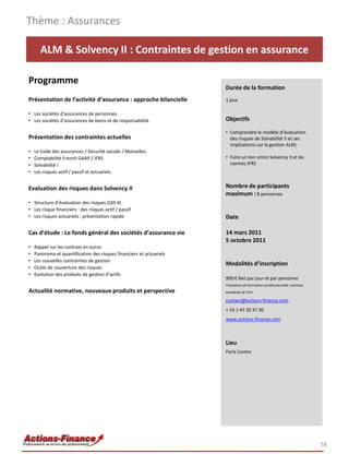 Thème : Assurances

      ALM & Solvency II : Contraintes de gestion en assurance

Programme
                                                                      Durée de la formation
Présentation de l’activité d’assurance : approche bilancielle         1 jour

• Les sociétés d’assurances de personnes
• Les sociétés d’assurances de biens et de responsabilité             Objectifs

                                                                      • Comprendre le modèle d’évaluation
Présentation des contraintes actuelles                                  des risques de Solvabilité II et ses
                                                                        implications sur la gestion ALM;
•   Le Code des assurances / Sécurité sociale / Mutuelles
•   Comptabilité French GAAP / IFRS                                   • Faire un lien entre Solvency II et les
•   Solvabilité I                                                       normes IFRS
•   Les risques actif / passif et actuariels


Evaluation des risques dans Solvency II                               Nombre de participants
                                                                      maximum : 8 personnes
• Structure d’évaluation des risques (QIS 4)
• Les risque financiers : des risques actif / passif
• Les risques actuariels : présentation rapide                        Date

Cas d’étude : Le fonds général des sociétés d’assurance vie           14 mars 2011
                                                                      5 octobre 2011
•   Rappel sur les contrats en euros
•   Panorama et quantification des risques financiers et actuariels
•   Les nouvelles contraintes de gestion
                                                                      Modalités d’inscription
•   Outils de couverture des risques
•   Evolution des produits de gestion d’actifs
                                                                      900 € Net par jour et par personne
                                                                      Prestation de formation professionnelle continue
Actualité normative, nouveaux produits et perspective                 exonérée de TVA

                                                                      contact@actions-finance.com
                                                                      + 33 1 47 20 37 30
                                                                      www.actions-finance.com



                                                                      Lieu
                                                                      Paris Centre




                                                                                                                         58
 