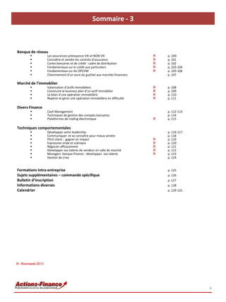 Sommaire - 3



Banque de réseau
                    Les assurances prévoyance VIE et NON VIE                   N   p. 100
                    Connaître et vendre les contrats d’assurance               N   p. 101
                    Cartes bancaires et de crédit : cadre de distribution      N   p. 102
                    Fondamentaux sur le crédit aux particuliers                N   p. 103-104
                    Fondamentaux sur les OPCVM                                 N   p. 105-106
                    Cheminement d’un euro du guichet aux marchés financiers        p. 107

Marché de l’immobilier
                    Valorisation d’actifs immobiliers                          N   p. 108
                    Construire le business plan d’un actif immobilier          N   p. 109
                    Le bilan d’une opération immobilière                       N   p. 110
                    Repérer et gérer une opération immobilière en difficulté   N   p. 111

Divers Finance
                    Cash Management                                                p. 112-113
                    Techniques de gestion des comptes bancaires                    p. 114
                    Plateformes de trading électronique                        N   p. 115

Techniques comportementales
                    Développer votre leadership                                    p. 116-117
                    Communiquer et se connaître pour mieux vendre                  p. 118
                    Pitch client : gagner en impact                            N   p. 119
                    Expression orale et scénique                               N   p. 120
                    Négocier efficacement                                      N   p. 121
                    Développer vos talents de vendeur en salle de marché       N   p. 122
                    Managers banque-finance : développez vos talents           N   p. 123
                    Gestion de crise                                               p. 124


Formations Intra-entreprise                                                         p. 125
Sujets supplémentaires – commande spécifique                                        p. 126
Bulletin d’inscription                                                              p. 127
Informations diverses                                                               p. 128
Calendrier                                                                          p. 129-131




N : Nouveauté 2011




                                                                                                 6
 