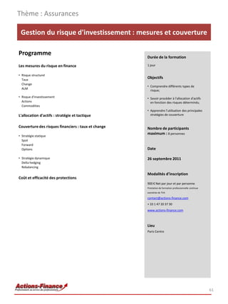 Thème : Assurances

 Gestion du risque d'investissement : mesures et couverture

Programme                                            Durée de la formation

Les mesures du risque en finance                     1 jour

• Risque structurel
  Taux
                                                     Objectifs
  Change
                                                     • Comprendre différents types de
  ALM
                                                       risque;
• Risque d'investissement                            • Savoir procéder à l'allocation d'actifs
  Actions                                              en fonction des risques déterminés;
  Commodities
                                                     • Apprendre l’utilisation des principales
L'allocation d'actifs : stratégie et tactique          stratégies de couverture


Couverture des risques financiers : taux et change   Nombre de participants
                                                     maximum : 8 personnes
• Stratégie statique
  Spot
  Forward
  Options                                            Date

• Stratégie dynamique                                26 septembre 2011
  Delta hedging
  Rebalancing

                                                     Modalités d’inscription
Coût et efficacité des protections
                                                     900 € Net par jour et par personne
                                                     Prestation de formation professionnelle continue
                                                     exonérée de TVA

                                                     contact@actions-finance.com
                                                     + 33 1 47 20 37 30
                                                     www.actions-finance.com



                                                     Lieu
                                                     Paris Centre




                                                                                                        61
 