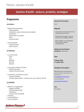 Thème : Gestion d’actifs

                   Gestion d’actifs : acteurs, produits, stratégies

Programme
                                                                                     Durée de la formation

Les Acteurs                                                                          1 jour


• Définition et fonctionnement                                                       Objectifs
    Société de gestion
    Le dépositaire : gestion administrative et comptable                             • Comprendre le fonctionnement d’une
    Centralisateur                                                                     société de gestion d’actifs;
    Administrateur et comptable
                                                                                     • Apprendre les principaux types de
    Clients                                                                            fonds avec les stratégies associées;
    Autorité de tutelle
                                                                                     • Savoir appliquer ces connaissances
• Passif des OPCVM                                                                     dans le choix de support
                                                                                       d’investissement
    Structure du passif
    Gestion du passif

                                                                                     Nombre de participants
Les Gestions                                                                         maximum : 8 personnes

• Les classes d’actifs
    Action                                                                           Date
    Taux
    Monétaire                                                                        4 février 2011
    Diversifié                                                                       1er juillet 2011
    Alternatif

• Les principaux indicateurs de risques                                              Modalités d’inscription
    Définition des risques
    Quelques mesures de risques                                                      800 € Net par jour et par personne
                                                                                     Prestation de formation professionnelle continue
• Les approches, caractéristiques et style                                           exonérée de TVA
    Principaux indicateurs                                                           contact@actions-finance.com
    Principaux styles de gestion : monétaire, taux, action, diversifié, alternatif
                                                                                     + 33 1 47 20 37 30
                                                                                     www.actions-finance.com
Les OPCVM

• Définitions et Typologie AMF                                                       Lieu
    Catégories d’OPCVM                                                               Paris Centre
    Grands principes de l’AMF
    Classifications
    Principaux ration des OPCVM
• Prospectus
• Les fonds Offshores
• Les frais de gestion




                                                                                                                                        62
 