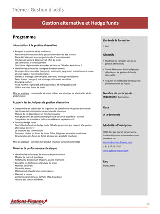 Thème : Gestion d’actifs

                               Gestion alternative et Hedge funds

Programme
                                                                                         Durée de la formation
Introduction à la gestion alternative                                                    1 jour

• Analyser le contexte et les tendances
  Panorama de l'industrie de la gestion alternative et des acteurs                       Objectifs
  Place de l'alternatif dans un portefeuille d'investissement
  Principes de vente à découvert et effet de levier                                      • Maîtriser les concepts clés de la
  Les contraintes d'investissement                                                         gestion alternative;
  Quel cadre réglementaire européen et français ? Quelles évolutions ?
• Identifier les principales stratégies d'investissement                                 • Savoir déterminer les stratégies de
  Stratégies directionnelles (long-only, short-only, long-short, market neutral, value     sélection et de gestion de fonds
  at small caps) et non directionnelles                                                    alternatifs;
  Statistical arbitrage : convertibles, warrants, arbitrage de volatilité
  Event driven : merger / risk arbitrage, distressed securities
                                                                                         • Acquérir les méthodes de mesure de
  Emerging markets
  Fixed-income : high yield, arbitrage de taux et mortgage backed                          performance et de risque.
  Global macro et fonds de fonds

Mise en pratique : comprendre et savoir utiliser une stratégie de short seller et de     Nombre de participants
global macro                                                                             maximum : 8 personnes
Acquérir les techniques de gestion alternative

• Comprendre les spécificités de la gestion de portefeuille en gestion alternative       Date
  Les limites de l'optimisation de portefeuille classique
  Mesure de co-dépendance et fonction couples                                            A la demande
  Non-gaussianité et optimisation espérance-variance-asymétrie- kurtosis
  Complétion de données et indices de référence représentatifs
• Fonds de hedge funds
  Quel rôle des fonds de hedge funds ? Quelle proportion par rapport à la gestion        Modalités d’inscription
  alternative directe ?
  La structure des commissions
                                                                                         900 € Net par jour et par personne
  Comment choisir un fonds de fonds ? Due diligences et analyse qualitative
                                                                                         Prestation de formation professionnelle continue
  Structuration des fonds de fonds et place des produits structurés
                                                                                         exonérée de TVA

Mise en pratique : exemple d'un produit structuré sur fonds alternatifs                  contact@actions-finance.com
                                                                                         + 33 1 47 20 37 30
Mesurer la performance et le risque
                                                                                         www.actions-finance.com
• Identifier les techniques de mesure de performance
  Modèle de marché quartique
  Portefeuille d'options et MEDAF à quatre moments
• Connaître les techniques d'analyse de styles
                                                                                         Lieu
  Modèles factoriels                                                                     Paris Centre
  Filtre de Kalman
  Méthodes de classification non linéaires
• Mesurer le risque
  VaR semi-paramétrique, CaViaR, Max drawdown
  Théorie des valeurs extrêmes




                                                                                                                                            65
 