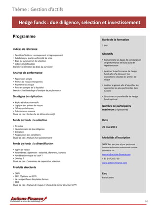 Thème : Gestion d’actifs

      Hedge funds : due diligence, selection et investissement

Programme
                                                                       Durée de la formation
                                                                       1 jour
Indices de référence

• Familles d’indices : recoupement et regroupement
                                                                       Objectifs
• Subdivisions, quelle uniformité de style
• Biais du survivant et de sélection                                   • Comprendre les bases de comparaison
                                                                         de performance et leurs biais de
• Indices investissables
                                                                         représentation
Exercice : Estimation du biais du survivant
                                                                       • Analyser la performance de hedge
Analyse de performance                                                   funds afin d’y découvrir les
                                                                         expositions à toutes les primes de
• Régression simple                                                      risque
• Primes de risque émergentes
• Asymétrie du risque                                                  • Auditer le gérant afin d’identifier les
• Prise en compte de la liquidité                                        approches les plus pertinentes dans
Exercice : Méthodologie d’analyse de performance                         l’avenir

Stratégies de réplication                                              • Structurer un portefeuille de hedge
                                                                         funds optimal
• Alpha et bêtas alternatifs
• Logique des primes de risque                                         Nombre de participants
• Offres synthétiques
                                                                       maximum : 8 personnes
• Solutions sur-mesure
Étude de cas : Recherche de bêtas alternatifs

Fonds de fonds : la sélection                                          Date

• Tri initial                                                          20 mai 2011
• Questionnaire de due diligence
• Entretien
• Négociation des conditions
Étude de cas : Analyse d’un questionnaire                              Modalités d’inscription

Fonds de fonds : la diversification                                    900 € Net par jour et par personne
                                                                       Prestation de formation professionnelle continue
• Types de risque                                                      exonérée de TVA
• Paramètres à optimiser : volatilité, skewness, kurtosis
                                                                       contact@actions-finance.com
• Pondération risque ou cash ?
• Overlay ?                                                            + 33 1 47 20 37 30
Étude de cas : Contraintes de capacité et sélection
                                                                       www.actions-finance.com
Produits structurés

• OBPI                                                                 Lieu
• CPPI /Options sur CPPI
                                                                       Paris Centre
• Le cas spécifique des plates-formes
• CFO
Étude de cas : Analyse de risque et choix de la bonne structure CPPI




                                                                                                                          66
 