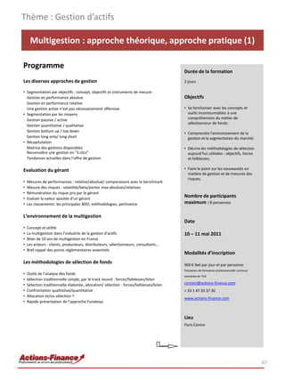 Thème : Gestion d’actifs

     Multigestion : approche théorique, approche pratique (1)

Programme
                                                                                         Durée de la formation
Les diverses approches de gestion                                                        2 jours

• Segmentation par objectifs : concept, objectifs et instruments de mesure
  Gestion en performance absolue                                                         Objectifs
  Gestion en performance relative
  Une gestion active n’est pas nécessairement offensive                                  • Se familiariser avec les concepts et
• Segmentation par les moyens                                                              outils incontournables à une
  Gestion passive / active                                                                 compréhension du métier de
                                                                                           sélectionneur de fonds;
  Gestion quantitative / qualitative
  Gestion bottum up / top down
                                                                                         • Comprendre l’environnement de la
  Gestion long only/ long short                                                            gestion et la segmentation du marché;
• Récapitulation
  Matrice des gestions disponibles                                                       • Décrire les méthodologies de sélection
  Reconnaître une gestion en "3 clics"                                                     aujourd’hui utilisées : objectifs, forces
  Tendances actuelles dans l’offre de gestion                                              et faiblesses;

Evaluation du gérant                                                                     • Faire le point sur les nouveautés en
                                                                                           matière de gestion et de mesures des
                                                                                           risques.
•   Mesures de performances : relative/absolue/ comparaisons avec le benchmark
•   Mesure des risques : volatilité/beta/pertes max absolues/relatives
•   Rémunération du risque pris par le gérant
•   Evaluer la valeur ajoutée d’un gérant
                                                                                         Nombre de participants
•   Les classements: les principales BDD, méthodologies, pertinence                      maximum : 8 personnes

L’environnement de la multigestion
                                                                                         Date
•   Concept et utilité
•   La multigestion dans l’industrie de la gestion d’actifs                              10 – 11 mai 2011
•   Bilan de 10 ans de multigestion en France
•   Les acteurs : clients, producteurs, distributeurs, sélectionneurs, consultants…
•   Bref rappel des points réglementaires essentiels
                                                                                         Modalités d’inscription
Les méthodologies de sélection de fonds                                                  900 € Net par jour et par personne
                                                                                         Prestation de formation professionnelle continue
•   Outils de l’analyse des fonds
                                                                                         exonérée de TVA
•   Sélection traditionnelle simple, par le track record : forces/faiblesses/bilan
•   Sélection traditionnelle élaborée, allocation/ sélection : forces/faiblesses/bilan   contact@actions-finance.com
•   Confrontation qualitative/quantitative                                               + 33 1 47 20 37 30
•   Allocation et/ou sélection ?
                                                                                         www.actions-finance.com
•   Rapide présentation de l’approche Fundesys


                                                                                         Lieu
                                                                                         Paris Centre




                                                                                                                                            67
 