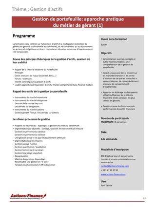 Thème : Gestion d’actifs
                     Gestion de portefeuille: approche pratique
                              du métier de gérant (1)
Programme
                                                                                          Durée de la formation
La formation sera centrée sur l’allocation d’actif et la multigestion (sélection de       3 jours
gérants en gestion traditionnelle et alternative), et ne concernera qu’accessoirement
les actions et obligations en direct. Une mise en situation sur un cas d’investissement
réel est possible.
                                                                                          Objectifs

Revue des principes théoriques de la gestion d’actifs, examen de                          • Se familiariser avec les concepts et
leur validité                                                                               outils incontournables à une
                                                                                            compréhension de la gestion de
                                                                                            portefeuille.
• Rappel de la Théorie Moderne du Portefeuille
  Principes                                                                               • Qu’est ce que veut dire « investir sur
  Outils (mesures de risque (volatilité, beta,…)                                            les marchés financiers » en terme
  Forces - faiblesses                                                                       d’attentes de ce que les « marchés »
  Intérêt concret pour la gestion d’actifs                                                  peuvent donner, de risque réellement
• Autres approches de la gestion d’actifs: finance comportementale, finance fractale        encouru, de comportement,
                                                                                            d’expériences;

Rappel des outils de la gestion de portefeuille                                           • Apporter un éclairage sur les apports
                                                                                            et les insuffisances de la théorie
• Instruments du marché monétaire                                                           financière et des concepts les plus
• Instruments du marché obligataire                                                         utilisés en gestion;
  Gestion de la courbe des taux
  Les dérivés sur obligations                                                             • Passer en revue les historiques de
• Instruments du marché actions                                                             performances des actifs financiers
  Gestion growth / value / les dérivés sur actions

Les divers processus de gestion                                                           Nombre de participants
                                                                                          maximum : 8 personnes
• Rappels sur les indices : typologie, la gestion des indices, benchmark
• Segmentation par objectifs : concept, objectifs et instruments de mesure
  Gestion en performance absolue                                                          Date
  Gestion en performance relative
  Une gestion active n’est pas nécessairement offensive
                                                                                          A la demande
• Segmentation par les moyens
  Gestion passive / active
  Gestion quantitative / qualitative
  Gestion bottum up / top down                                                            Modalités d’inscription
  Gestion long only/ long short
• Récapitulation                                                                          800 € Net par jour et par personne
  Matrice des gestions disponibles                                                        Prestation de formation professionnelle continue
  Reconnaître une gestion en "3 clics"                                                    exonérée de TVA
  Tendances actuelles dans l’offre de gestion
                                                                                          contact@actions-finance.com
                                                                                          + 33 1 47 20 37 30
                                                                                          www.actions-finance.com


                                                                                          Lieu
                                                                                          Paris Centre




                                                                                                                                             69
 