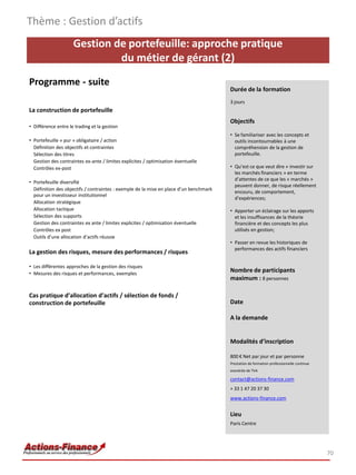 Thème : Gestion d’actifs
                     Gestion de portefeuille: approche pratique
                              du métier de gérant (2)
Programme - suite
                                                                                        Durée de la formation
                                                                                        3 jours
La construction de portefeuille
                                                                                        Objectifs
• Différence entre le trading et la gestion
                                                                                        • Se familiariser avec les concepts et
• Portefeuille « pur » obligataire / action                                               outils incontournables à une
  Définition des objectifs et contraintes                                                 compréhension de la gestion de
  Sélection des titres                                                                    portefeuille.
  Gestion des contraintes ex-ante / limites explicites / optimisation éventuelle
  Contrôles ex-post                                                                     • Qu’est ce que veut dire « investir sur
                                                                                          les marchés financiers » en terme
                                                                                          d’attentes de ce que les « marchés »
• Portefeuille diversifié
                                                                                          peuvent donner, de risque réellement
  Définition des objectifs / contraintes : exemple de la mise en place d’un benchmark
                                                                                          encouru, de comportement,
  pour un investisseur institutionnel
                                                                                          d’expériences;
  Allocation stratégique
  Allocation tactique                                                                   • Apporter un éclairage sur les apports
  Sélection des supports                                                                  et les insuffisances de la théorie
  Gestion des contraintes ex ante / limites explicites / optimisation éventuelle          financière et des concepts les plus
  Contrôles ex post                                                                       utilisés en gestion;
  Outils d’une allocation d’actifs réussie
                                                                                        • Passer en revue les historiques de
                                                                                          performances des actifs financiers
La gestion des risques, mesure des performances / risques

• Les différentes approches de la gestion des risques
• Mesures des risques et performances, exemples
                                                                                        Nombre de participants
                                                                                        maximum : 8 personnes

Cas pratique d’allocation d’actifs / sélection de fonds /
construction de portefeuille                                                            Date

                                                                                        A la demande


                                                                                        Modalités d’inscription

                                                                                        800 € Net par jour et par personne
                                                                                        Prestation de formation professionnelle continue
                                                                                        exonérée de TVA

                                                                                        contact@actions-finance.com
                                                                                        + 33 1 47 20 37 30
                                                                                        www.actions-finance.com


                                                                                        Lieu
                                                                                        Paris Centre




                                                                                                                                           70
 