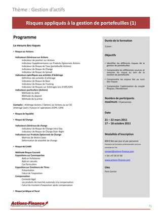 Thème : Gestion d’actifs

             Risques appliqués à la gestion de portefeuilles (1)

Programme
                                                                      Durée de la formation
La mesure des risques                                                 2 jours

• Risque sur Actions
                                                                      Objectifs
  Indicateurs Généraux sur Actions
         Indicateur de position sur Actions
         Indicateur Supplémentaires sur Produits Optionnels Actions   • Identifier les différents risques de la
         Indicateur de Risque de Taux (portefeuille Actions)            gestion de portefeuilles
         Indicateur de Risque de Change                               • Comprendre les différentes sources et
         Indicateur de Risque de Spread                                 mesures du risque au sein de la
  Indicateurs spécifiques aux activités d’Arbitrage                     Gestion de portefeuille
         Définition des activités d’arbitrage
                                                                      • Comprendre les enjeux liés au suivi
         Indicateur de Risque de Base                                   des risques
         Indicateur de Risque de Tracking
         Indicateur de Risques sur Arbitrages lors d’OPE/OPA          • Comprendre l’optimisation du couple
                                                                        Risques / Rendement
  Indicateurs particuliers (Actions)
         Méthode du delta
         Méthode du deposit
         Méthode de la prime                                          Nombre de participants
                                                                      maximum : 8 personnes
Exemples : Arbitrage Actions / Options sur Actions ou sur OC
Arbitrage Cash / Futures et opérations d’OPE / OPA

• Risque de liquidité                                                 Date

• Risque de Change                                                    21 – 22 mars 2011
                                                                      17 – 18 octobre 2011
  Indicateurs Généraux de change
         Indicateur de Risque de Change Intra-Day
         Indicateur de Risque de Change Over-Night
  Indicateurs sur Produits Optionnels de Change                       Modalités d’inscription
         Matrices de Worst-Cases
         Déformation de volatilité de Change                          800 € Net par jour et par personne
                                                                      Prestation de formation professionnelle continue
• Risque de Crédit                                                    exonérée de TVA

  Méthode Risque Courant                                              contact@actions-finance.com
  Expositions sur Contreparties                                       + 33 1 47 20 37 30
        Add-on forfaitaires
                                                                      www.actions-finance.com
        Add-on calculés
        Cas Particuliers
  Exposition sur Emetteurs de Titres                                  Lieu
        Présentation
                                                                      Paris Centre
        Calcul de l’exposition
  Compensation
        Contexte légal
        Les produits de marchés autorisés à la compensation
        Calcul du montant d’exposition après compensation

• Risque juridique et fiscal




                                                                                                                         71
 