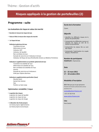 Thème : Gestion d’actifs

             Risques appliqués à la gestion de portefeuilles (2)

Programme - suite
                                                                                      Durée de la formation
                                                                                      2 jours
Les évaluations de risque en valeur de marché
• Duration et mesure du risque de taux
                                                                                      Objectifs
• Value at Risk et mesure des risques de marché                                       • Identifier les différents risques de la
                                                                                        gestion de portefeuilles
• Le risque de taux
                                                                                      • Comprendre les différentes sources et
                                                                                        mesures du risque au sein de la
  Indicateurs généraux de taux                                                          Gestion de portefeuille
         Translation de taux                                                          • Comprendre les enjeux liés au suivi
         Déformation de taux                                                            des risques
         Indicateur ACP
                                                                                      • Comprendre l’optimisation du couple
         Indicateur de liquidité                                                        Risques / Rendement
         Non-corrélation de taux
         Exemple de calcul de ces 3 indicateurs de base
         Indicateur de Risque de taux (Portefeuilles Actions ou Matières Premières)
                                                                                      Nombre de participants
  Indicateurs supplémentaires sur produits optionnels de taux
                                                                                      maximum : 8 personnes
         Translation de volatilité de Taux
         Déformation de volatilité de Taux
         Non-corrélation de volatilités de Taux                                       Date
         Gamma
         Exemple de calcul de ces 4 indicateurs                                       21 – 22 mars 2011
         Grille pour Options Barrières                                                17 – 18 octobre 2011
  Indicateurs supplémentaires particuliers (taux)
         Résultat latent
         Spread inter-devises                                                         Modalités d’inscription
         Gap
         Position sur basis swap                                                      800 € Net par jour et par personne
                                                                                      Prestation de formation professionnelle continue
                                                                                      exonérée de TVA
Optimisation rentabilité / risque
                                                                                      contact@actions-finance.com
• La gestion des risques                                                              + 33 1 47 20 37 30
  La gestion du risque de liquidité
                                                                                      www.actions-finance.com
  La gestion du risque de taux
  La gestion du risque de change
                                                                                      Lieu
• L’allocation des fonds propres                                                      Paris Centre
  Les fonds propres réglementaires
  Les fonds propres économiques




                                                                                                                                         72
 