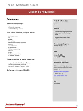 Thème : Gestion des risques

                                            Gestion du risque pays

Programme
                                                                 Durée de la formation
Identifier un pays à risque                                      1 jour

• Définition du risque pays
• Localisation des pays à risque                                 Objectifs

                                                                 • Comprendre les différents types de
Quels acteurs potentiels pour quels risques?                       risques pays, identifier les pays à
                                                                   risque;
• Les institutionnels :
  Etat,                                                          • Apprendre à les évaluer et les
  Non état,                                                        maîtriser
  Etats hostiles,
  Armées supranationales, nationales,
  Religions,                                                     Nombre de participants
  Faiseurs d’opinion                                             maximum : 8 personnes
• Les organisations :
  Visibles transnationales,
  Nationales,
                                                                 Date
  Locales,
  Clandestines, souterraines
• Les éléments exogènes                                          26 janvier 2011
                                                                 4 novembre 2011
Évaluer et maîtriser les risques dans le pays

• Les approches actuelles et leurs insuffisances                 Modalités d’inscription
• Exemple d’application en entreprise
• Une nouvelle tendance: l’approche globale                      800 € Net par jour et par personne
                                                                 Prestation de formation professionnelle continue
                                                                 exonérée de TVA
Quelques prévisions pour 2010/2011
                                                                 contact@actions-finance.com
                                                                 + 33 1 47 20 37 30
                                                                 www.actions-finance.com



                                                                 Lieu
                                                                 Paris Centre




                                                                                                                    76
 