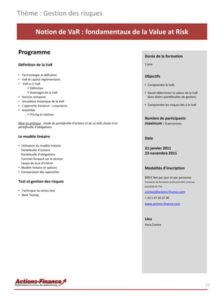 Thème : Gestion des risques

             Notion de VaR : fondamentaux de la Value at Risk

Programme                                                                     Durée de la formation

Définition de la VaR                                                          1 jour


• Terminologie et définition                                                  Objectifs
• VaR et capital règlementaire
• VaR vs C-VaR                                                                • Comprendre la VaR;
      Définition
      Avantages de la VaR                                                    • Savoir déterminer la valeur de la VaR
• Horizon temporel                                                              dans divers portefeuilles de gestion;
• Simulation historique de la VaR
• L’approche Variance – covariance                                            • Comprendre les risques liés à la VaR
• Volatilités
      Pricing et relation
                                                                              Nombre de participants
Mise en pratique : étude de portefeuille d’actions et de sa VaR, étude d’un   maximum : 8 personnes
portefeuille d’obligations

Le modèle linéaire                                                            Date
• Utilisation du modèle linéaire
  Portefeuille d’actions
                                                                              21 janvier 2011
  Portefeuille d’obligations                                                  23 novembre 2011
  Contrats forward sur le devises
  Swaps de taux d’intéret
• Modèle linéaire et options                                                  Modalités d’inscription
• Comparaison des approches
                                                                              800 € Net par jour et par personne
Test et gestion des risques                                                   Prestation de formation professionnelle continue
                                                                              exonérée de TVA
• Technique du stress-test                                                    contact@actions-finance.com
• Back Testing
                                                                              + 33 1 47 20 37 30
                                                                              www.actions-finance.com



                                                                              Lieu
                                                                              Paris Centre




                                                                                                                                 77
 