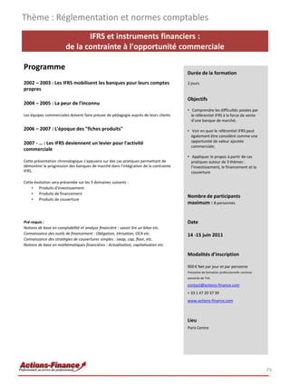 Thème : Réglementation et normes comptables
                               IFRS et instruments financiers :
                        de la contrainte à l'opportunité commerciale

Programme
                                                                                     Durée de la formation
2002 – 2003 : Les IFRS mobilisent les banques pour leurs comptes                     2 jours
propres
                                                                                     Objectifs
2004 – 2005 : La peur de l'inconnu
                                                                                     • Comprendre les difficultés posées par
Les équipes commerciales doivent faire preuve de pédagogie auprès de leurs clients     le référentiel IFRS à la force de vente
                                                                                       d’une banque de marché;
2006 – 2007 : L'époque des "fiches produits"                                         • Voir en quoi le référentiel IFRS peut
                                                                                       également être considéré comme une
2007 - … : Les IFRS deviennent un levier pour l'activité                               opportunité de valeur ajoutée
                                                                                       commerciale;
commerciale
                                                                                     • Appliquer le propos à partir de cas
Cette présentation chronologique s'appuiera sur des cas pratiques permettant de        pratiques autour de 3 thèmes :
démontrer la progression des banques de marché dans l'intégration de la contrainte     l’investissement, le financement et la
IFRS.                                                                                  couverture

Cette évolution sera présentée sur les 3 domaines suivants :
    • Produits d'investissement
    • Produits de financement
                                                                                     Nombre de participants
    • Produits de couverture
                                                                                     maximum : 8 personnes


Pré-requis :                                                                         Date
Notions de base en comptabilité et analyse financière : savoir lire un bilan etc.
Connaissance des outils de financement : Obligation, titrisation, OCA etc.           14 -15 juin 2011
Connaissance des stratégies de couvertures simples : swap, cap, floor, etc.
Notions de base en mathématiques financières : Actualisation, capitalisation etc.

                                                                                     Modalités d’inscription

                                                                                     900 € Net par jour et par personne
                                                                                     Prestation de formation professionnelle continue
                                                                                     exonérée de TVA

                                                                                     contact@actions-finance.com
                                                                                     + 33 1 47 20 37 30
                                                                                     www.actions-finance.com



                                                                                     Lieu
                                                                                     Paris Centre




                                                                                                                                        79
 