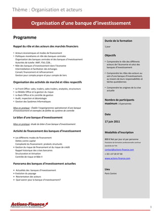 Thème : Organisation et acteurs

                     Organisation d’une banque d’investissement

Programme
                                                                              Durée de la formation
Rappel du rôle et des acteurs des marchés financiers                          1 jour

• Acteurs économiques et modes de financement
• Politiques monétaires et rôle des banques centrales                         Objectifs
  Organisation des banques centrales et des banques d’investissement
  Autorités de tutelle: AMF, FSA, COB…                                        • Comprendre le rôle des différents
                                                                                acteurs de l’économie et celui des
• Rôle des banques d’investissement dans l’économie
                                                                                banques d’investissement
  Intermédiation et facilitation des échanges
  Conseil, financement et refinancement                                       • Comprendre les rôles des acteurs au
  Gestion pour compte propre et pour compte de tiers                            sein d’une banque d’investissement,
                                                                                au travers de leurs responsabilités et
Organisation des activités de marché et rôles respectifs                        tâches quotidiennes

•   Le Front Office: sales, traders, sales-traders, analystes, structureurs   • Comprendre les origines de la crise
                                                                                actuelle
•   Le Middle Office et la gestion du risque
•   Le Back Office et le contrôle de gestion
•   Audit, inspection et déontologie
                                                                              Nombre de participants
•   Gestion des Systèmes Informatiques
                                                                              maximum : 8 personnes
Mise en pratique : Établir l’organigramme opérationnel d’une banque
d’investissement et exemples de faillite du système de contrôle
                                                                              Date
Le bilan d’une banque d’investissement
                                                                              17 juin 2011
Mise en pratique: étude du bilan d’une banque d’investissement

Activité de financement des banques d’investissement                          Modalités d’inscription
• Les différents modes de financement
                                                                              800 € Net par jour et par personne
  Dettes contre capital
                                                                              Prestation de formation professionnelle continue
  Complexité du financement: produits structurés
                                                                              exonérée de TVA
• Gestion du risque de financement et du risque de crédit
  Rappel historique des crises bancaires                                      contact@actions-finance.com
  Structuration et titrisation                                                + 33 1 47 20 37 30
  Contrôle de risque et Bâle II
                                                                              www.actions-finance.com

Panorama des banques d’investissement actuelles

•   Actualités des banques d’investissement                                   Lieu
•   Evolution du paysage                                                      Paris Centre
•   Réorientation des acteurs
•   Quel avenir pour la banque d’investissement?




                                                                                                                                 8
 