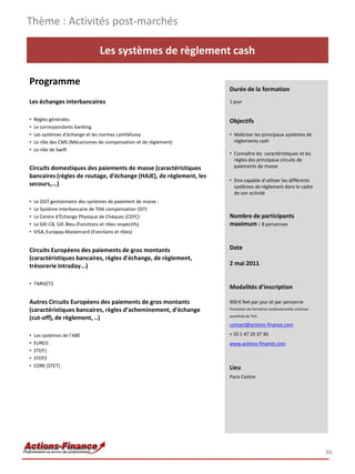 Thème : Activités post-marchés

                                 Les systèmes de règlement cash

Programme
                                                                    Durée de la formation
Les échanges interbancaires                                         1 jour


•   Règles générales                                                Objectifs
•   Le correspondants banking
•   Les systèmes d’échange et les normes Lamfallussy                • Maîtriser les principaux systèmes de
•   Le rôle des CMS (Mécanismes de compensation et de règlement)      règlements cash
•   Le rôle de Swift
                                                                    • Connaître les caractéristiques et les
                                                                      règles des principaux circuits de
Circuits domestiques des paiements de masse (caractéristiques         paiements de masse
bancaires (règles de routage, d'échange (HAJE), de règlement, les
                                                                    • Etre capable d’utiliser les différents
secours,...)                                                          systèmes de règlement dans le cadre
                                                                      de son activité
•   Le GSIT gestionnaire des systèmes de paiement de masse :
•   Le Système Interbancaire de Télé compensation (SIT)
•   Le Centre d’Échange Physique de Chèques (CEPC)                  Nombre de participants
•   Le GIE-CB, GIE-Bleu (Fonctions et rôles respectifs)             maximum : 8 personnes
•   VISA, Europay-Mastercard (Fonctions et rôles)


Circuits Européens des paiements de gros montants                   Date
(caractéristiques bancaires, règles d'échange, de règlement,
trésorerie intraday...)                                             2 mai 2011


• TARGET2
                                                                    Modalités d’inscription

Autres Circuits Européens des paiements de gros montants            900 € Net par jour et par personne
(caractéristiques bancaires, règles d’acheminement, d'échange       Prestation de formation professionnelle continue
                                                                    exonérée de TVA
(cut-off), de règlement, ..)
                                                                    contact@actions-finance.com

•   Les systèmes de l’ABE                                           + 33 1 47 20 37 30
•   EURO1                                                           www.actions-finance.com
•   STEP1
•   STEP2
•   CORE (STET)                                                     Lieu
                                                                    Paris Centre




                                                                                                                       86
 