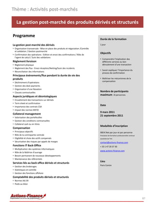 Thème : Activités post-marchés

     La gestion post-marché des produits dérivés et structurés

Programme
                                                                                    Durée de la formation

La gestion post-marché des dérivés                                                  1 jour
• Organisation transversale : Mise en place des produits et négociation /Contrôle
  et validation / Gestion postmarché
• Confirmation des opérations : Edition et envoi des confirmations / Rôle de
                                                                                    Objectifs
  l’agent de calcul / Suivi des validations
                                                                                    • Comprendre l’implication des
Règlement livraison                                                                   différents services au bon
• Règlement physique                                                                  déroulement d’une transaction
• Règlement des flux : Envoi réception/Netting/Suivi des incidents
                                                                                    • Savoir expliquer l’importance du
• Réconciliation des informations
                                                                                      process de confirmation
Principaux évènements/flux pendant la durée de vie des
produits                                                                            • Maîtriser les mécanismes de la
                                                                                      compensation
•   Déchirement d’opérations
•   Gestion des deal payments
•   Organisation d’une Novation
•   Clauses contractuelles                                                          Nombre de participants
                                                                                    maximum : 8 personnes
Aspects juridiques et déontologiques
•   Encadrement des transactions sur dérivés
•   Term sheet et confirmation
•   Importance des contrats CSA
                                                                                    Date
•   Impact des normes MIFID
                                                                                    9 mars 2011
Collateral management
                                                                                    21 septembre 2011
• Valorisation des portefeuilles
• Gestion des conditions contractuelles
• Collateral cash ou en titres
                                                                                    Modalités d’inscription
Compensation
•   Principaux objectifs                                                            900 € Net par jour et par personne
•   Rôle de la contrepartie centrale                                                Prestation de formation professionnelle continue
•   Eligibilité et choix des actifs compensés                                       exonérée de TVA
•   Sécurisation des risques par appels de marges                                   contact@actions-finance.com
Fonctions IT Back Office                                                            + 33 1 47 20 37 30
•   Multiplication des systèmes informatiques
                                                                                    www.actions-finance.com
•   Rôle de la Maîtrise d’ouvrage
•   Besoin permanent de nouveaux développements
•   Maintenance des référentiels
                                                                                    Lieu
Services liés au back office dérivés et structurés
                                                                                    Paris Centre
• Gestion des brokerages
• Statistiques et contrôle
• Gestion des fonctions offshore
Comptabilité des produits dérivés et structurés
• Normes IAS 39
• Poids au bilan




                                                                                                                                       87
 