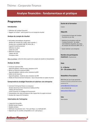 Thème : Corporate finance

                 Analyse financière : fondamentaux et pratique

Programme
                                                                                        Durée de la formation
Introduction                                                                            2 jours

• Définition de l’analyse financière
• Rappels sur le bilan : actif et passif et sur le compte de résultat                   Objectifs

                                                                                        • Comprendre les bases de l’analyse
Analyse du compte de résultat                                                             financière et son rôle

• SIG (soldes intermédiaires de gestion)                                                • Maîtriser les principaux outils de
  Analyse de l’activité (CA, marge, valeur ajoutée…)                                      l’analyse financière : les soldes
  Analyse de la rentabilité (EBE, RE, RCAI, RN…)                                          intermédiaires de gestion, les ratios,
  Capacité d’autofinancement                                                              les analyses de trésorerie (BFR, CAF…)
  Définition et calcul
                                                                                        • Savoir valoriser une entreprise
  Utilité de la CAF
• Méthode d’analyse
  Tableau des SIG
  Principaux ratios                                                                     Nombre de participants
                                                                                        maximum : 8 personnes
Mise en pratique: calcul de ratios à partir d’un compte de résultat et interprétation

Analyse du bilan                                                                        Date
• Fonds de roulement (FR)
                                                                                        3 – 4 février
  Approche globale, mode de calcul, évolution du FR
• Besoin en fonds de roulement (BFR)
                                                                                        19 – 20 octobre 2011
  Approche globale, mode de calcul, évolution du BFR
• Solde net de trésorerie
  Approche globale, mode de calcul, évolution du BFR                                    Modalités d’inscription
• Modes de financement de l’entreprise : haut et bas de bilan et capital structure
                                                                                        900 € Net par jour et par personne
Comprendre la stratégie financière et valoriser une entreprise                          Prestation de formation professionnelle continue
                                                                                        exonérée de TVA

• Comment l'entreprise finance sa croissance                                            contact@actions-finance.com
  Analyse dynamique de la trésorerie et tableau de flux                                 + 33 1 47 20 37 30
  Tableau de financement
                                                                                        www.actions-finance.com
  Leviers financiers et stratégies de financement
• Interprétation des ratios principaux et des risques liés à la capital structure
• Analyse des risques de l’entreprise
                                                                                        Lieu
Valorisation de l'entreprise                                                            Paris Centre

•   L'approche Actuarielle
•   Modèle Gordon Shapiro
•   Modèle de Bates
•   Méthode d'actualisation des « free cash-flows » ou méthode DCF
•   Approche par les sociétés comparables ou le « peer group »




                                                                                                                                           90
 