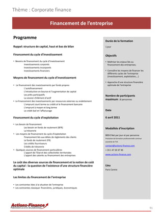 Thème : Corporate finance

                                     Financement de l’entreprise

Programme
                                                                              Durée de la formation
Rappel: structure de capital, haut et bas de bilan                            1 jour


Financement du cycle d’investissement                                         Objectifs
• Besoins de financement du cycle d’investissement                            • Maîtriser les enjeux liés au
          Investissements corporels                                             financement des entreprises;
          Investissements incorporels
          Investissements financiers                                          • Connaître les moyens de financer les
                                                                                différents cycles de l’entreprise
                                                                                (investissement, exploitation,…)
Moyens de financement du cycle d’investissement
                                                                              • Approche d’une structure financière
• Le financement des investissements par fonds propres                          optimale de l’entreprise
          L’autofinancement
          L'introduction en bourse et l’augmentation de capital
          Les prêts participatifs                                             Nombre de participants
          La cession d’élément d’actif
                                                                              maximum : 8 personnes
• Le Financement des investissements par ressources externes ou endettement
          L’emprunt court terme ou crédit et le financement bancaire
          L’emprunt à moyen et long terme
          Le crédit bail et l’affacturage                                     Date

Financement du cycle d’exploitation                                           6 avril 2011

• Les besoin de financement
          Les besoin en fonds de roulement (BFR)                              Modalités d’inscription
          La trésorerie
• Les moyens de financement du cycle d’exploitation
                                                                              800 € Net par jour et par personne
          Financement liés aux délais de règlements des clients               Prestation de formation professionnelle continue
          Le fonds de roulement (FR)
                                                                              exonérée de TVA
          Les crédits fournisseurs
          Crédits de trésorerie                                               contact@actions-finance.com
• Quelques sources de financement particulières                               + 33 1 47 20 37 30
          L'apport de l'Etat et des collectivités territoriales
          L'apport des salariés au financement des entreprises                www.actions-finance.com


Le coût des diverses sources de financement et la notion de coût
du capital : la question de l’existence d’une structure financière            Lieu
optimale                                                                      Paris Centre


Les limites du financement de l’entreprise

• Les contraintes liées à la situation de l’entreprise
• Les contraintes classique: financières, juridiques, économiques




                                                                                                                                 91
 