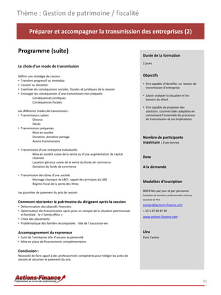 Thème : Gestion de patrimoine / fiscalité

        Préparer et accompagner la transmission des entreprises (2)

Programme (suite)
                                                                                      Durée de la formation
                                                                                      2 jours
Le choix d’un mode de transmission

Définir une stratégie de cession :                                                    Objectifs
• Transfert progressif ou immédiat
• Cession ou donation                                                                 • Etre capable d’identifier un besoin de
                                                                                        transmission d’entreprise
• Examiner les conséquences sociales, fiscales et juridiques de la cession
• Envisager les conséquences d’une transmission non préparée
                                                                                      • Savoir analyser la situation et les
           Conséquences juridiques                                                      besoins du client
           Conséquences fiscales
                                                                                      • Etre capable de proposer des
Les différents modes de transmission :                                                  solutions commerciales adaptées en
• Transmissions subies                                                                  connaissant l’ensemble du processus
           Divorce                                                                      de transmission et ses implications
           Décès
• Transmissions préparées
           Mise en société
           Donation, donation partage                                                 Nombre de participants
           Autres transmissions                                                       maximum : 8 personnes
• Transmission d’une entreprise individuelle
          Mise en société suivie de la vente ou d’une augmentation de capital
          réservée                                                                    Date
          Location-gérance suivie de la vente du fonds de commerce
          Donation du fonds de commerce                                               A la demande

• Transmission des titres d’une société
          Montage classique de LBO : rappel des principes du LBO
                                                                                      Modalités d’inscription
          Régime fiscal de la vente des titres

                                                                                      800 € Net par jour et par personne
Les garanties de paiement du prix de cession
                                                                                      Prestation de formation professionnelle continue
                                                                                      exonérée de TVA
Comment réorienter le patrimoine du dirigeant après la cession
• Détermination des objectifs financiers                                              contact@actions-finance.com
• Optimisation des transmissions après prise en compte de la situation patrimoniale   + 33 1 47 20 37 30
  et familiale : le « family office »
                                                                                      www.actions-finance.com
• Choix des placements
• Problématique des familles recomposées : rôle de l’assurance-vie

Accompagnement du repreneur                                                           Lieu
• Suivi de l’entreprise afin d’assurer sa pérennité                                   Paris Centre
• Mise en place de financements complémentaires

Conclusion :
Nécessité de faire appel à des professionnels compétents pour rédiger les actes de
cession et sécuriser le paiement du prix.




                                                                                                                                         95
 