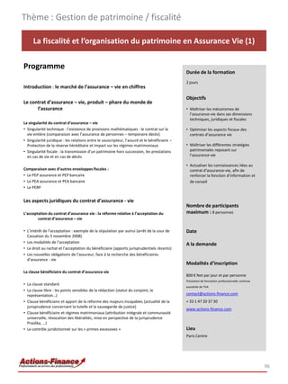 Thème : Gestion de patrimoine / fiscalité

     La fiscalité et l’organisation du patrimoine en Assurance Vie (1)

Programme
                                                                                               Durée de la formation
                                                                                               2 jours
Introduction : le marché de l’assurance – vie en chiffres

                                                                                               Objectifs
Le contrat d’assurance – vie, produit – phare du monde de
      l’assurance                                                                              • Maîtriser les mécanismes de
                                                                                                 l’assurance-vie dans ses dimensions
                                                                                                 techniques, juridiques et fiscales
La singularité du contrat d’assurance – vie
• Singularité technique : l’existence de provisions mathématiques : le contrat sur la          • Optimiser les aspects fiscaux des
  vie entière (comparaison avec l’assurance de personnes – temporaire décès)                     contrats d’assurance vie
• Singularité juridique : les relations entre le souscripteur, l’assuré et le bénéficiaire –
  Protection de la réserve héréditaire et impact sur les régimes matrimoniaux                  • Maîtriser les différentes stratégies
• Singularité fiscale : la transmission d’un patrimoine hors succession, les prestations         patrimoniales reposant sur
  en cas de vie et en cas de décès                                                               l’assurance-vie

                                                                                               • Actualiser les connaissances liées au
Comparaison avec d’autres enveloppes fiscales :                                                  contrat d’assurance-vie, afin de
• Le PEP assurance et PEP bancaire                                                               renforcer la fonction d’information et
• Le PEA assurance et PEA bancaire                                                               de conseil
• Le PERP


Les aspects juridiques du contrat d’assurance - vie
                                                                                               Nombre de participants
L’acceptation du contrat d’assurance vie : la réforme relative à l’acceptation du              maximum : 8 personnes
        contrat d’assurance – vie

• L’intérêt de l’acceptation : exemple de la stipulation par autrui (arrêt de la cour de       Date
  Cassation du 5 novembre 2008)
• Les modalités de l’acceptation                                                               A la demande
• Le droit au rachat et l’acceptation du bénéficiaire (apports jurisprudentiels récents)
• Les nouvelles obligations de l’assureur, face à la recherche des bénéficiaires
  d’assurance - vie
                                                                                               Modalités d’inscription
La clause bénéficiaire du contrat d’assurance vie
                                                                                               800 € Net par jour et par personne
                                                                                               Prestation de formation professionnelle continue
• La clause standard
                                                                                               exonérée de TVA
• La clause libre : les points sensibles de la rédaction (statut du conjoint, la
  représentation…)                                                                             contact@actions-finance.com
• Clause bénéficiaire et apport de la réforme des majeurs incapables (actualité de la          + 33 1 47 20 37 30
  jurisprudence concernant la tutelle et la sauvegarde de justice)
                                                                                               www.actions-finance.com
• Clause bénéficiaire et régimes matrimoniaux (attribution intégrale et communauté
  universelle, révocation des libéralités, mise en perspective de la jurisprudence
  Praslika, …)
• Le contrôle juridictionnel sur les « primes excessives »                                     Lieu
                                                                                               Paris Centre




                                                                                                                                                  96
 