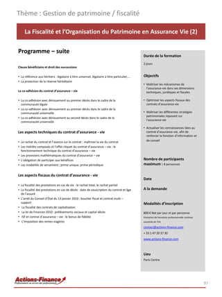 Thème : Gestion de patrimoine / fiscalité

     La Fiscalité et l’Organisation du Patrimoine en Assurance Vie (2)

Programme – suite
                                                                                              Durée de la formation
                                                                                              2 jours
Clause bénéficiaire et droit des successions

• La référence aux héritiers : légataire à titre universel, légataire à titre particulier,…   Objectifs
• La protection de la réserve héréditaire
                                                                                              • Maîtriser les mécanismes de
                                                                                                l’assurance-vie dans ses dimensions
La co-adhésion du contrat d’assurance – vie                                                     techniques, juridiques et fiscales

• La co-adhésion avec dénouement au premier décès dans le cadre de la                         • Optimiser les aspects fiscaux des
  communauté légale                                                                             contrats d’assurance vie
• La co-adhésion avec dénouement au premier décès dans le cadre de la
  communauté universelle                                                                      • Maîtriser les différentes stratégies
                                                                                                patrimoniales reposant sur
• La co-adhésion avec dénouement au second décès dans le cadre de la
                                                                                                l’assurance-vie
  communauté universelle
                                                                                              • Actualiser les connaissances liées au
Les aspects techniques du contrat d’assurance - vie                                             contrat d’assurance-vie, afin de
                                                                                                renforcer la fonction d’information et
• Le rachat du contrat et l’avance sur le contrat : maîtriser la vie du contrat                 de conseil
• Les intérêts composés et l’effet cliquet du contrat d’assurance – vie : le
  fonctionnement technique du contrat d’assurance – vie
• Les provisions mathématiques du contrat d’assurance – vie
• L’obligation de participer aux bénéfices                                                    Nombre de participants
• Les modalités de versement : prime unique, prime périodique                                 maximum : 8 personnes

Les aspects fiscaux du contrat d’assurance - vie
                                                                                              Date
• La fiscalité des prestations en cas de vie : le rachat total, le rachat partiel
• La fiscalité des prestations en cas de décès : date de souscription du contrat et âge       A la demande
  de l’assuré
• L’arrêt du Conseil d’État du 13 janvier 2010 : bouclier fiscal et contrat multi –
  support                                                                                     Modalités d’inscription
• La fiscalité des contrats de capitalisation
• La loi de Finances 2010 : prélèvements sociaux et capital décès                             800 € Net par jour et par personne
• ISF et contrat d’assurance – vie : le bonus de fidélité                                     Prestation de formation professionnelle continue
• L’imposition des rentes viagères                                                            exonérée de TVA

                                                                                              contact@actions-finance.com
                                                                                              + 33 1 47 20 37 30
                                                                                              www.actions-finance.com



                                                                                              Lieu
                                                                                              Paris Centre




                                                                                                                                                 97
 