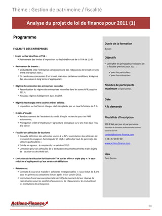 Thème : Gestion de patrimoine / fiscalité

              Analyse du projet de loi de finance pour 2011 (1)

Programme
                                                                                            Durée de la formation
FISCALITE DES ENTREPRISES                                                                   2 jours


• Impôt sur les bénéfices et TVA :
                                                                                            Objectifs
    Relèvement des limites d’imposition sur les bénéfices et de la TVA de 1,5 %
                                                                                            • Connaître les principales évolutions de
• Redevances de brevets :                                                                     la fiscalité prévues pour 2011 :
     Déductibilité chez l’entreprise concessionnaire des redevances de brevet versées
      entre entreprises liées ;                                                                  pour les particuliers
     En cas de sous concession d’un brevet, mais sous certaines conditions, le régime           pour les entreprises
      des plus-values à long terme s’appliquerait.

• Régime d’exonération des entreprises nouvelles                                            Nombre de participants
     Reconduction du régime des entreprises nouvelles dans les zones AFR jusqu’en          maximum : 8 personnes
      2013 ;
     Nouveau régime d’allégement dans les ZRR.
                                                                                            Date
• Régime des charges entre sociétés mères et filles :
     Imposition sur les frais et charges réels remplacée par un taux forfaitaire de 5 %.   A la demande

• Crédits d’impôt :
     Remboursement de l’excédent du crédit d’impôt recherche pour les PME                  Modalités d’inscription
      autonomes ;
     Prorogation crédit d’impôt pour l’agriculture biologique sur 2 ans mais taux revu
                                                                                            900 € Net par jour et par personne
      à la baisse
                                                                                            Prestation de formation professionnelle continue
                                                                                            exonérée de TVA
• Fiscalité des véhicules de tourisme
                                                                                            contact@actions-finance.com
     Nouvelle définition des véhicules soumis à la TVS : assimilation des véhicules de
      transport de voyageurs homologués N1 (4x4 et véhicules haut de gamme) à des           + 33 1 47 20 37 30
      voitures particulières ;
                                                                                            www.actions-finance.com
     Entrée en vigueur : à compter du 1er octobre 2010.
     Limitation pour ces véhicules de la déduction des amortissements et des loyers
      de location ou de crédit-bail.
                                                                                            Lieu
• Limitation de la réduction forfaitaire de TVA sur les offres « triple play » : le taux    Paris Centre
  réduit ne s’appliquerait qu’aux services de télévision

• Assurances :
     Contrats d’assurance maladie « solidaires et responsables » : taux réduit de 3,5 %
      pour les primes ou cotisations échues après le 1er janvier 2011.
     Institution d’une taxe exceptionnelle de 10 % du montant de leur réserve de
      capitalisation pour les sociétés d’assurances, de réassurances, les mutuelles et
      les institutions de prévoyance.




                                                                                                                                               98
 