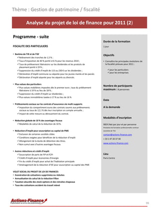 Thème : Gestion de patrimoine / fiscalité

             Analyse du projet de loi de finance pour 2011 (2)

Programme - suite
                                                                                   Durée de la formation
FISCALITE DES PARTICULIERS                                                         1 jour


• Barême de l’IR et de l’ISF
                                                                                   Objectifs
    Relèvement des tranches de 1,5 % ;
    Taux d’imposition de 40 % porté à 41 % pour les revenus 2010 ;                • Connaître les principales évolutions de
    Taux de prélèvement libératoire sur les dividendes et les produits de           la fiscalité prévues pour 2011 :
      placement porté à 19 % ;
    Suppression du crédit d’impôt de 115 ou 230 € sur les dividendes ;                 pour les particuliers
                                                                                        pour les entreprises
    Déclaration d’impôt commune ou séparée pour les jeunes mariés et les pacsés
    Déclaration d’impôt séparée pour les séparés ou divorcés.

• Plus-values des particuliers
                                                                                   Nombre de participants
    Plus-values mobilières imposées dès le premier euro ; taux du prélèvement
      libératoire à 19 % au lieu de 18 % ;                                         maximum : 8 personnes
    Suppression du crédit d’impôt sur dividendes ;
    Plus-values immobilières taxées à 17 % au lieu de 16 %
                                                                                   Date
• Prélèvements sociaux sur les contrats d’assurance vie multi-supports
    Imposition du compartiment euros des contrats soumis aux prélèvements         A la demande
      sociaux au taux de 12,1 % dès leur inscription en compte annuelle ;
    Impact de cette mesure au dénouement du contrat.
                                                                                   Modalités d’inscription
• Réduction globale de 10 % des avantages fiscaux
    Modalités de calcul de la réduction de 10 %.                                  900 € Net par jour et par personne
                                                                                   Prestation de formation professionnelle continue
• Réduction d’impôt pour souscription au capital de PME                            exonérée de TVA
    Exclusion de certaines sociétés cibles                                        contact@actions-finance.com
    Conditions exigées pour bénéficier de la réduction d’impôt
                                                                                   + 33 1 47 20 37 30
    Allongement de la durée de détention des titres.
                                                                                   www.actions-finance.com
    Non-cumul avec d’autres avantages fiscaux.

• Autres réductions et crédit d’impôt
    Souscription de parts de FIP et FCPI                                          Lieu
    Crédit d’impôt pour économies d’énergie                                       Paris Centre
    Fin du crédit d’impôt pour achat de l’habitation principale
    Aménagement de la réduction d’ISF pour souscription au capital des PME

VOLET SOCIAL DU PROJET DE LOI DE FINANCES
• Exonération de cotisations supprimées ou réduites
• Annualisation du calcul de la réduction Fillon
• Taxation alourdie des stock-options et des retraites chapeaux
• Taux des cotisations accident du travail relevé




                                                                                                                                      99
 