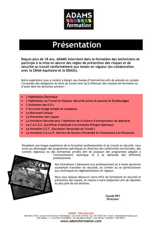 Présentation
Depuis plus de 18 ans, ADAMS intervient dans la formation des techniciens et
participe à la mise en œuvre des règles de prévention des risques et de
sécurité au travail conformément aux textes en vigueur (en collaboration
avec la CRAM Aquitaine et la DDASS).

Notre expérience nous a conduit à élargir nos champs d’intervention afin de prendre en compte
l’ensemble des obligations du droit du travail ainsi qu’à effectuer des missions de formation ou
d’audit dans les domaines suivants :


•    L’Habilitation Électrique
•    L’Habilitation au Travail en Hauteur (Sécurité active et passive) et Echafaudages
•    L’Utilisation des E.P.I.
•    L’Accroche levage (simple et complexe)
•    Le Document Unique
•    La Prévention des risques
•    La formation Sécurité pour l’obtention de la licence d’entrepreneur de spectacle
•    Le C.A.C.E.S. (Certificat d’Aptitude à la Conduite d’Engins Spéciaux)
•    La formation S.S.T. (Sauveteur Secouriste du Travail )
•    La formation S.S.I.A.P. (Service de Secours d’Incendie et d’Assistance à la Personne)



Possédant une longue expérience de la formation professionnelle et du travail en sécurité, nous
avons pu développer des programmes spécifiques en direction des collectivités territoriales, des
conseils régionaux ou des entreprises privées afin de proposer des programmes adaptés à
                        l’environnement technique et à la demande des différents
                        professionnels.

                                     Nos formations s’adressent aux professionnels et à toute personne
                                     souhaitant travailler en sécurité, et s'initier ou se perfectionner
                                     aux techniques et réglementations en vigueur.

                                     Nous vous laissons découvrir notre offre de formations en sécurité et
                                     prévention des risques, et restons à votre disposition afin de répondre
                                     au plus près de vos attentes.



                                                                                               Claude REY
                                                                                                Directeur




                                                     ADAMS – Pôle Sécurité
    Bâtiments 7&10, rue des Terres Neuves 33130 Bègles / tél. 05 56 51 90 30 / fax. 05 57 85 51 65 / email. info@adamsformation.com
                 SCIC ADAMS / n° d’activité 72330348033 / RC Bdx 2006 B 02385 / siret 400 963 138 00047 / APE 8559 A
                                            www.adamsformation.com
 