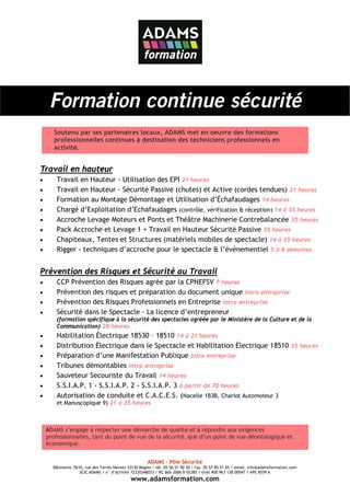 Formation continue sécurité
       Soutenu par ses partenaires locaux, ADAMS met en oeuvre des formations
       professionnelles continues à destination des techniciens professionnels en
       activité.


Travail en hauteur
•       Travail en Hauteur - Utilisation des EPI 21 heures
•       Travail en Hauteur - Sécurité Passive (chutes) et Active (cordes tendues) 21 heures
•       Formation au Montage Démontage et Utilisation d’Échafaudages 14 heures
•       Chargé d’Exploitation d’Echafaudages (contrôle, vérification & réception) 14 à 35 heures
•       Accroche Levage Moteurs et Ponts et Théâtre Machinerie Contrebalancée 35 heures
•       Pack Accroche et Levage 1 + Travail en Hauteur Sécurité Passive 35 heures
•       Chapiteaux, Tentes et Structures (matériels mobiles de spectacle) 14 à 35 heures
•       Rigger - techniques d’accroche pour le spectacle & l’évènementiel 5 à 8 semaines


Prévention des Risques et Sécurité au Travail
•       CCP Prévention des Risques agrée par la CPNEFSV 7 heures
•       Prévention des risques et préparation du document unique intra entreprise
•       Prévention des Risques Professionnels en Entreprise intra entreprise
•       Sécurité dans le Spectacle - La licence d’entrepreneur
        (formation spécifique à la sécurité des spectacles agréée par le Ministère de la Culture et de la
        Communication) 28 heures
•       Habilitation Électrique 18530 – 18510 14 à 21 heures
•       Distribution Électrique dans le Spectacle et Habilitation Électrique 18510 35 heures
•       Préparation d’une Manifestation Publique intra entreprise
•       Tribunes démontables intra entreprise
•       Sauveteur Secouriste du Travail 14 heures
•       S.S.I.A.P. 1 - S.S.I.A.P. 2 - S.S.I.A.P. 3 à partir de 70 heures
•       Autorisation de conduite et C.A.C.E.S. (Nacelle 1B3B, Chariot Automoteur 3
        et Manuscopique 9) 21 à 35 heures



    ADAMS s’engage à respecter une démarche de qualité et à répondre aux exigences
    professionnelles, tant du point de vue de la sécurité, que d’un point de vue déontologique et
    économique.


                                                       ADAMS – Pôle Sécurité
      Bâtiments 7&10, rue des Terres Neuves 33130 Bègles / tél. 05 56 51 90 30 / fax. 05 57 85 51 65 / email. info@adamsformation.com
                   SCIC ADAMS / n° d’activité 72330348033 / RC Bdx 2006 B 02385 / siret 400 963 138 00047 / APE 8559 A
                                              www.adamsformation.com
 