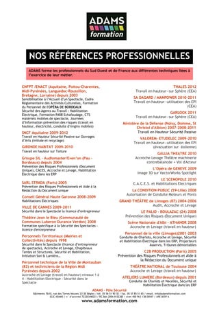 NOS RÉFÉRENCES PROFESSIONNELLES
    ADAMS forme les professionnels du Sud Ouest et de France aux différentes techniques liées à
    l’exercice de leur métier.


CNFPT /ENACT (Aquitaine, Poitou-Charentes,                                                                        THALES 2012
Midi-Pyrénées, Languedoc-Roussillon,                                                        Travail en hauteur—sur Sphère (CEA)
Bretagne, Lorraine) depuis 2003
Sensibilisation à l’Accueil d’un Spectacle, Cadre                                         SA DAGARD / MANPOWER 2010-2011
Réglementaire des Activités Culturelles, Formation                                        Travail en hauteur—utilisation des EPI
du Personnel de l'OPÉRA DE BORDEAUX                                                                                       (CEA)
Sécurité des Agents au Travail : Habilitation
                                                                                                                GARLOCK 2011
Électrique, Formation R408 Echafaudage, CTS
matériels mobiles de spectacle, Journées                                                    Travail en hauteur—sur Sphère (CEA)
d’Information prévention des risques (travail en                                 Ministère de la Défense (Noisy, Domme, St
hauteur, électricité, conduite d’engins mobiles)                                         Christol d'Albion) 2007-2008-2011
SNCF Aquitaine 2009-2012                                                                 Travail en Hauteur Sécurité Passive
Travail en Hauteur Sécurité Passive sur Ouvrages
                                                                                             VALOREM- ETUDELEC 2009-2010
d’Arts (initiale et recyclage)
                                                                                          Travail en hauteur—utilisation des EPI
GIRONDE HABITAT 2009-2010                                                                             (évacuation sur éolienne)
Travail en hauteur sur Toiture
                                                                                                       GALLIA THEATRE 2010
Groupe SIL - Audiomaster/Even’on (Pau –                                                    Accroche Levage Théâtre machinerie
Bordeaux) depuis 2004                                                                            contrebalancée + Vol d'Acteur
Prévention des Risques Professionnels (Document
Unique), CACES, Accroche et Levage, Habilitation                                                     L’Opéra de GENEVE 2009
Électrique dans les ERP                                                                      Image 3D sur VectorWorks Spotlight
                                                                                                          LE SCENOPOLE 2010
SARL STRADA (Paris) 2005                                                                  C.A.C.E.S. et Habilitations Electriques
Prévention des Risques Professionnels et Aide à la
Rédaction du Document unique                                                           La CONDITION PUBLIC (59-Lille) 2008
                                                                                    Autorisation de Conduite Moteurs et Ponts
Conseil Général Haute Garonne 2008-2009
Habilitations Electriques                                                     GRAND THÉÂTRE de Limoges (87) 2004-2006
                                                                                              Audit, Accroche et Levage
VILLE DE CANNES 2009-2011
Sécurité dans le Spectacle la licence d’entrepreneur                                        LE PALIO - BOULAZAC (24) 2008
Théâtre Jean le Bleu (Communauté de                                                Prévention des Risques (Document Unique)
Communes Luberon Durance Verdon) 2008                                                Scène Nationale d'Albi - ATHANOR 2008
Formation spécifique à la Sécurité des Spectacles -                                   Accroche et Levage (travail en hauteur)
licence d'entrepreneur
                                                                                   Personnel de la ville (Limoges)2001-2003
Personnels Territoriaux (Mairies et                                           Conduite de Chariots, Accroche et Levage, Sécurité
Collectivités) depuis 1998                                                    et Habilitation Électrique dans les ERP, Projecteurs
Sécurité dans le Spectacle (licence d’entrepreneur                                                 Asservis, Tribunes démontables
de spectacle), Accroche et Levage, Chapiteaux
Tentes et Structures, Sécurité et Habilitation,                                              C2B PRODUCTION (Paris) 2005
Initiation Son & Lumière…                                                    Prévention des Risques Professionnels et Aide à
                                                                                          la Rédaction du Document unique
Personnel technique de la Ville de Montauban
(82) et techniciens de la Région Midi                                                  THÉÂTRE NATIONAL de Toulouse 2004
Pyrénées depuis 2002                                                                   Accroche et Levage (travail en hauteur)
Accroche et Levage (travail en hauteur) niveaux 1 à
4 - Habilitation Electrique - Sécurité dans le                                   ATELIERS LUMIERE (Bordeaux) depuis 2001
Spectacle                                                                             Conduite de Chariots et Nacelles, Sécurité et
                                                                                               Habilitation Électrique dans les ERP
                                                        ADAMS – Pôle Sécurité
       Bâtiments 7&10, rue des Terres Neuves 33130 Bègles / tél. 05 56 51 90 30 / fax. 05 57 85 51 65 / email. info@adamsformation.com
                    SCIC ADAMS / n° d’activité 72330348033 / RC Bdx 2006 B 02385 / siret 400 963 138 00047 / APE 8559 A
                                               www.adamsformation.com
 