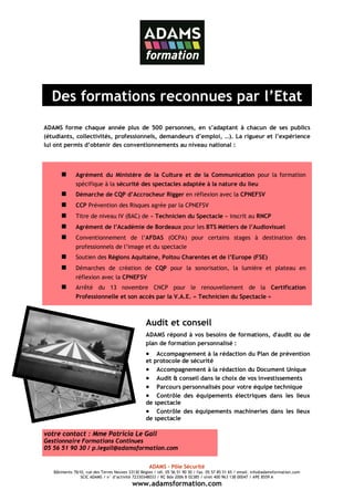 Des formations reconnues par l’Etat
ADAMS forme chaque année plus de 500 personnes, en s’adaptant à chacun de ses publics
(étudiants, collectivités, professionnels, demandeurs d’emploi, …). La rigueur et l’expérience
lui ont permis d’obtenir des conventionnements au niveau national :



              Agrément du Ministère de la Culture et de la Communication pour la formation
              spécifique à la sécurité des spectacles adaptée à la nature du lieu
              Démarche de CQP d’Accrocheur Rigger en réflexion avec la CPNEFSV
              CCP Prévention des Risques agrée par la CPNEFSV
              Titre de niveau IV (BAC) de « Technicien du Spectacle » inscrit au RNCP
              Agrément de l’Académie de Bordeaux pour les BTS Métiers de l’Audiovisuel
              Conventionnement de l’AFDAS (OCPA) pour certains stages à destination des
              professionnels de l’image et du spectacle
              Soutien des Régions Aquitaine, Poitou Charentes et de l’Europe (FSE)
              Démarches de création de CQP pour la sonorisation, la lumière et plateau en
              réflexion avec la CPNEFSV
              Arrêté du 13 novembre CNCP pour le renouvellement de la Certification
              Professionnelle et son accès par la V.A.E. « Technicien du Spectacle »



                                                  Audit et conseil
                                                  ADAMS répond à vos besoins de formations, d'audit ou de
                                                  plan de formation personnalisé :
                                                  •   Accompagnement à la rédaction du Plan de prévention
                                                  et protocole de sécurité
                                                  • Accompagnement à la rédaction du Document Unique
                                                  • Audit & conseil dans le choix de vos investissements
                                                  • Parcours personnalisés pour votre équipe technique
                                                  • Contrôle des équipements électriques dans les lieux
                                                  de spectacle
                                                  • Contrôle des équipements machineries dans les lieux
                                                  de spectacle

votre contact : Mme Patricia Le Gall
Gestionnaire Formations Continues
05 56 51 90 30 / p.legall@adamsformation.com


                                                    ADAMS – Pôle Sécurité
   Bâtiments 7&10, rue des Terres Neuves 33130 Bègles / tél. 05 56 51 90 30 / fax. 05 57 85 51 65 / email. info@adamsformation.com
                SCIC ADAMS / n° d’activité 72330348033 / RC Bdx 2006 B 02385 / siret 400 963 138 00047 / APE 8559 A
                                           www.adamsformation.com
 