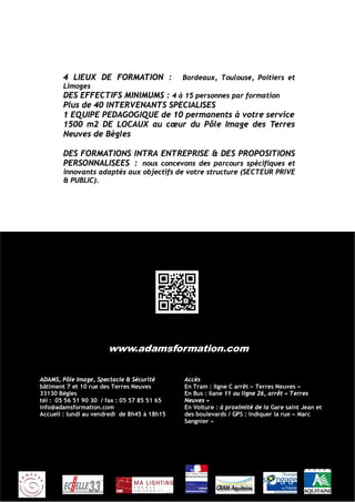 4 LIEUX DE FORMATION :                Bordeaux, Toulouse, Poitiers et
        Limoges
        DES EFFECTIFS MINIMUMS : 4 à 15 personnes par formation
        Plus de 40 INTERVENANTS SPECIALISES
        1 EQUIPE PEDAGOGIQUE de 10 permanents à votre service
        1500 m2 DE LOCAUX au cœur du Pôle Image des Terres
        Neuves de Bègles

        DES FORMATIONS INTRA ENTREPRISE & DES PROPOSITIONS
        PERSONNALISEES : nous concevons des parcours spécifiques et
        innovants adaptés aux objectifs de votre structure (SECTEUR PRIVE
        & PUBLIC).




                       www.adamsformation.com

ADAMS, Pôle Image, Spectacle & Sécurité       Accès
bâtiment 7 et 10 rue des Terres Neuves        En Tram : ligne C arrêt « Terres Neuves »
33130 Bègles                                  En Bus : liane 11 ou ligne 26, arrêt « Terres
tél : 05 56 51 90 30 / fax : 05 57 85 51 65   Neuves »
info@adamsformation.com                       En Voiture : à proximité de la Gare saint Jean et
Accueil : lundi au vendredi de 8h45 à 18h15   des boulevards / GPS : indiquer la rue « Marc
                                              Sangnier »
 
